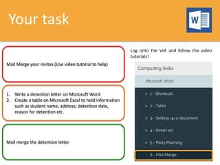 Your task
Mail Merge your invites (Use video tutorial to help)
1. Write a detention letter on Microsoft Word
2. Create a table on Microsoft Excel to hold information
such as student name, address, detention date,
reason for detention etc.
Mail merge the detention letter
Log onto the VLE and follow the video
tutorials!
 