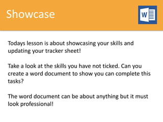 Showcase
Todays lesson is about showcasing your skills and
updating your tracker sheet!
Take a look at the skills you have not ticked. Can you
create a word document to show you can complete this
tasks?
The word document can be about anything but it must
look professional!
 