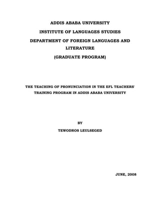 ADDIS ABABA UNIVERSITY
INSTITUTE OF LANGUAGES STUDIES
DEPARTMENT OF FOREIGN LANGUAGES AND
LITERATURE
(GRADUATE PROGRAM)

THE TEACHING OF PRONUNCIATION IN THE EFL TEACHERS'
TRAINING PROGRAM IN ADDIS ABABA UNIVERSITY

BY
TEWODROS LEULSEGED

JUNE, 2008

 