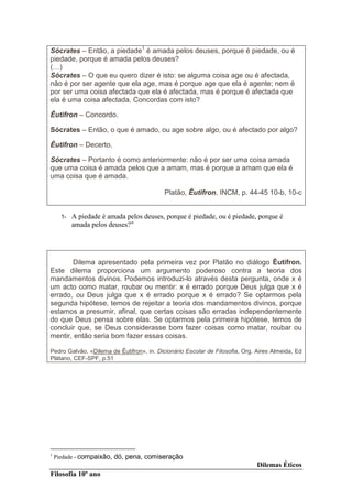 Sócrates – Então, a piedade1 é amada pelos deuses, porque é piedade, ou é
piedade, porque é amada pelos deuses?
( )
Sócrates – O que eu quero dizer é isto: se alguma coisa age ou é afectada,
não é por ser agente que ela age, mas é porque age que ela é agente; nem é
por ser uma coisa afectada que ela é afectada, mas é porque é afectada que
ela é uma coisa afectada. Concordas com isto?

Êutifron – Concordo.

Sócrates – Então, o que é amado, ou age sobre algo, ou é afectado por algo?

Êutifron – Decerto.

Sócrates – Portanto é como anteriormente: não é por ser uma coisa amada
que uma coisa é amada pelos que a amam, mas é porque a amam que ela é
uma coisa que é amada.

                                           Platão, Êutifron, INCM, p. 44-45 10-b, 10-c


      1-   A piedade é amada pelos deuses, porque é piedade, ou é piedade, porque é
           amada pelos deuses?"




       Dilema apresentado pela primeira vez por Platão no diálogo Êutifron.
Este dilema proporciona um argumento poderoso contra a teoria dos
mandamentos divinos. Podemos introduzi-lo através desta pergunta, onde x é
um acto como matar, roubar ou mentir: x é errado porque Deus julga que x é
errado, ou Deus julga que x é errado porque x é errado? Se optarmos pela
segunda hipótese, temos de rejeitar a teoria dos mandamentos divinos, porque
estamos a presumir, afinal, que certas coisas são erradas independentemente
do que Deus pensa sobre elas. Se optarmos pela primeira hipótese, temos de
concluir que, se Deus considerasse bom fazer coisas como matar, roubar ou
mentir, então seria bom fazer essas coisas.

Pedro Galvão, «Dilema de Êutifron», in. Dicionário Escolar de Filosofia, Org. Aires Almeida, Ed
Plátano, CEF-SPF, p.51




1
    Piedade - compaixão, dó, pena, comiseração
                                                                              Dilemas Éticos
Filosofia 10º ano
 