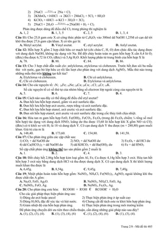 2) 2NaCl ¾¾¾ 2Na + Cl2
                          ®.f.n.c
                                  ®
          3) 2KMnO4 +16HCl ® 2KCl + 2MnCl2 + 5Cl2 + 8H2O
          4) KClO3 + 6HCl ® KCl + 3H2O + 3Cl2
          5) 2NaCl + 2H2O ¾¾¾¾ 2NaOH + H2 + Cl2
                                     §.f.m.n.x
                                               ®
      Phản ứng được dùng để điều chế Cl2 trong phòng thí nghiệm là
   A. 1, 2                     B. 1, 3, 5                 C. 2, 5                 D. 1, 3, 4
Câu 11: Cho 25,8 gam este X có công thức phân tử C4H6O2 vào 300ml dd NaOH 1,25M cô cạn dd tới
khô thu được 27,6 gam cặn khan. X có tên gọi là:
   A. Metyl acrylat.           B. Vinyl axetat.           C. etyl acrylat.        D. Anlyl axetat.
Câu 12: Hỗn hợp X gồm 2 hợp chất hữu cơ mạch hở (chỉ chứa C, H, O) đơn chức đều tác dụng được
với dung dịch NaOH, không tác dụng với Na. Để đốt cháy hoàn toàn m gam hỗn hợp X cần 8,4 lit O2
(đktc) thu được 6,72 lit CO2 (đktc) và 5,4g H2O. Khối lượng phân tử trung bình của hỗn hợp X là
   A. 78.                      B. 88.                     C. 84.                  D. 86.
Câu 13: Cho 3 hợp chất dẫn xuất clo: anlylclorua, etylclorua và clobenzen. Trước hết đun sôi ba mẫu
thử với nước, gạn bỏ lớp hữu cơ rồi lần lượt cho phản ứng với dung dịch AgNO3. Mẫu thử nào trong
những mẫu thử trên không tạo kết tủa?
   A. Etylclorua và clobenzen.                            B. Chỉ có anlylclorua.
   C. Chỉ có clobenzen.                                   D. Etylclorua và anlylclorua.
Câu 14: Cho các nguyên tố: 7N; 26Fe; 10Ne; 20Ca; 29Cu; 17Cl; 24Cr; 19K.
      Số các nguyên tố có số thứ tự của nhóm bằng số electron lớp ngoài cùng của nguyên tử là
   A. 5.                       B. 6.                      C. 7.                   D. 4.
Câu 15: Cách nào sau đây có thể dùng để điều chế etyl axetat?
   A. Đun hồi lưu hỗn hợp etanol, giấm và axit sunfuric đặc.
   B. Đun hồi lưu hỗn hợp axit axetic, rượu trắng và axit sunfuric đặc.
   C. Đun hồi lưu hỗn hợp etanol, axit axetic và axit sunfuric đặc.
   D. Đun sôi hỗn hợp etanol, axit axetic và axit sunfuric đặc trong cốc thủy tinh chịu nhiệt.
Câu 16: Hòa tan m gam hỗn hợp FeO, Fe(OH)2, FeCO3, Fe3O4 (trong đó Fe3O4 chiếm ¼ tổng số mol
hỗn hợp) tác dụng với dung dịch HNO3 loãng dư thu được 15,68 lit hỗn hợp khí X gồm NO và CO2
(đktc) có tỉ khối so với H2 là 18 và dung dịch Y. Cô cạn dung dịch Y thu được (m + 280,80) gam muối
khan. Giá trị của m là
   A. 148,40.                  B. 173,60.                 C. 154,80.              D. 141,58.
Câu 17: Cho phản ứng giữa các cặp chất sau:
   1) CO2 + dd NaOH dư                           2) NO2 + dd NaOH dư                   3) Fe3O4 + dd HCl dư
   4) dd Ca(HCO3)2 + dd NaOH dư                  5) dd KHCO3 + dd Ba(OH)2 dư           6) Fe + dd HNO3
   Số cặp chất phản ứng không thể tạo sản phẩm gồm 2 muối là
   A. 1.                       B. 2.                      C. 4.                   D. 3.
Câu 18: Đốt cháy hết 2,86g hỗn hợp kim loại gồm Al, Fe, Cu được 4,14g hỗn hợp 3 oxit. Hòa tan hết
hỗn hợp 3 oxit này bằng dung dịch HCl và thu được dung dịch X. Cô cạn dung dịch X thì khối lượng
muối khan thu được là
   A. 6,45g.                   B. 8,54g.                  C. 9,45g.               D. 7,49g.
Câu 19: Nhiệt phân hoàn toàn hỗn hợp gồm: NaNO3, NH4Cl, Fe(NO3)2, AgNO3 ngoài không khí thu
được chất rắn A gồm:
   A. Na2O, FeO, Ag2O.                                    B. NaNO2, NH4Cl, FeO, Ag.
   C. NaNO2, FeO, Ag.                                     D. NaNO2, Fe2O3, Ag.
Câu 20: Cho phản ứng este hóa: RCOOH + R'OH € RCOOR' + H2O
   Cho các giải pháp thực hiện phản ứng sau:
   1) Dùng dư axit hoặc ancol                            2) Thực hiện phản ứng ở áp suất cao
   3) Dùng H2SO4 đặc để xúc tác và hút nước.             4) Chưng cất để tách este ra khỏi hổn hợp phản ứng.
   5) Giảm nhiệt độ của hỗn hợp phản ứng.                6) Thực hiện phản ứng trong môi trường kiềm
   Để phản ứng chuyển dời ưu tiên theo chiều thuận, cần dùng những giải pháp nào sau đây?
   A. (1), (2), (3), (4).      B. (1), (3), (4), (6)      C. (1), (2), (4), (6).  D. (1), (3), (4).


                                                                                   Trang 2/8 - Mã đề thi 485
 