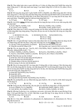 Câu 21: Thuỷ phân hoàn toàn m gam chất hữu cơ X chứa clo bằng dung dịch NaOH đun nóng thu
được 9,00g ancol Y. Đốt cháy hoàn toàn lượng Y tạo thành 9,00g H2O và 8,96 lit CO2 (đktc). Giá trị
của m là
    A. 12,7.                  B. 9,25.               C. 23,4.                  D. 18,5.
Câu 22: Để trung hòa dung dịch X gồm NaOH, KOH và Ba(OH)2 cần 400ml dung dịch HCl 1M thu
được dung dịch A. Nếu thay dung dịch HCl bằng dung dịch hỗn hợp HCOOH 0,6M và CH3COOH 1M
vừa đủ thì sau khi trung hòa dung dịch X thu được dung dịch B. Cô cạn dung dịch B thu được 40,6
gam muối khan. Tổng khối lượng các chất tan trong dung dịch X là
    A. 25,9 gam.              B. 30,7 gam.           C. 28,7 gam.              D. 20,3 gam.
Câu 23: Axit HNO3 không thể hiện tính oxihoa khi tác dụng lần lượt với tất cả các chất trong dãy chất
nào dưới đây?
    A. Fe2O3; MgCO3; Fe(OH)3; CuO.                   B. Fe3O4; Fe(OH)3; FeS2; Cu(OH)2.
    C. Fe; FeCO3; FeS; Ca(OH)2.                      D. Fe(OH)2; FeSO4; KOH; CaCO3.
Câu 24: Thuỷ phân este C4H6O2 trong môi trường axit thu được một hỗn hợp gồm các sản phẩm đều
có khả năng phản ứng tráng gương. Công thức cấu tạo của este là công thức nào trong các công thức
cấu tạo sau?
          1) HCOOCH=CH -CH3;             2) HCOOCH2CH=CH2; 3)CH3COOCH=CH2;
    A. Cả 1, 2, 3 đều đúng.                           B. Chỉ có 3 đúng.
    C. Chỉ có 2 đúng.                                 D. Chỉ có 1 đúng.
Câu 25: Cho 1,52 gam hỗn hợp 2 amin no đơn chức (được trộn với số mol bằng nhau) tác dụng vừa đủ
với 200ml dung dịch HCl thu được 2,98g muối. Kết luận nào sau đây không chính xác?
    A. Tên gọi 2 amin là metylamin và etylamin. B. Số mol của mỗi chất là 0,02 mol.
    C. Nồng độ của dd HCl bằng 0,2M.                 D. Công thức của 2 amin là CH5N và C2H7N.
Câu 26: Cho các dung dịch sau : Na2CO3, KCl, CH3COONa, NH4Cl, NaHSO4,C6H5ONa, NaHCO3.
Dãy gồm những dd đều có pH > 7 là:
    A. NH4Cl, NaHSO4, C6H5ONa, NaHCO3                B. Na2CO3, CH3COONa, C6H5ONa , NH4Cl
    C. Na2CO3, CH3COONa, NaHCO3 ,C6H5ONa D. Na2CO3, KCl, NH4Cl, CH3COONa
Câu 27: Phát biểu nào sau đây là đúng?
    A. Ở thể rắn, NaCl tồn tại dưới dạng tinh thể phân tử.
    B. Nước đá thuộc loại tinh thể phân tử.
    C. Photpho trắng có cấu trúc tinh thể nguyên tử.
    D. Kim cương có cấu trúc tinh thể phân tử.
Câu 28: Nhỏ từ từ dung dịch HCl vào dung dịch X không thấy có hiện tượng gì. Nhỏ tiếp dung dịch
HCl vào thì thấy dung dịch bị vẩn đục, cho tiếp dung dịch HCl vào thì dung dịch trong trở lại. Sau đó
nhỏ từ từ dung dịch NaOH vào thấy dung dịch lại bị vẩn đục, nhỏ tiếp dung dịch NaOH thấy dung dịch
lại trở nên trong suốt. Dung dịch X là
    A. dung dịch Na[Al(OH)4] (hay NaAlO2).
    B. dung dịch AlCl3.
    C. dung dịch hỗn hợp HCl; AlCl3.
    D. dung dịch hỗn hợp NaOH; Na[Al(OH)4] (hay NaAlO2).
Câu 29: Cho dd Ba(OH)2 dư vào 500ml hỗn hợp gồm NaHCO3 1M và Na2CO3 0,5M. Khối lượng kết
tủa thu được là:
    A. 147,75g.               B. 145,75g             C. 154,75g.               D. 146,25g
Câu 30: Trong các dãy chất dưới đây, dãy nào gồm các chất đều tác dụng được với dung dịch HCl?
    A. Fe2O3; KMnO4; Fe; Cu; Mg(OH)2.                B. AgNO3(dd); BaSO4; MgCO3; Al2O3.
    C. CuO; KClO3; Zn; Ca(OH)2; Fe3O4.               D. CaCO3; H2SO4; Fe(OH)3; Al; Na2O.
Câu 31: Hỗn hợp X gồm hex-1-en, xiclohexan, axit axetic, etyl axetat. Đốt cháy m gam hỗn hợp X thu
được 13,64 gam hỗn hợp CO2 và H2O. Mặt khác m gam hỗn hợp X tác dụng vừa đủ với 40ml dd
NaOH 1M đun nóng. Giá trị của m là
    A. 4,36.                  B. 6,48.               C. 5,68.                  D. 4,24.
Câu 32: Có 4 hóa chất: metylamin (1), phenylamin (2), điphenylamin (3), đimetylamin (4). Thứ tự
tăng dần lực bazơ là
    A. (3) < (2) < (1) < (4).                        B. (2) < (3) < (1) < (4).

                                                                             Trang 3/8 - Mã đề thi 485
 