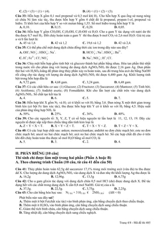 C. (2) < (3) < (1) < (4).                      D. (4) < (1) < (2) < (3).
Câu 33: Hỗn hợp X gồm 0,1 mol propenal và 0,3 mol khí H2. Cho hỗn hợp X qua ống sứ nung nóng
có chứa Ni làm xúc tác, thu được hỗn hợp Y gồm 4 chất đó là propanal, propan-1-ol, propenal và
hiđro. Tỉ khối hơi của hỗn hợp Y so với metan bằng 1,55. Số mol hiđro trong hỗn hợp Y là
   A. 0,10.                  B. 0,15.             C. 0,20.                  D. 0,05.
Câu 34: Hỗn hợp Y gồm CH3OH, C2H5OH, C3H7OH và H2O. Cho a gam Y tác dụng với natri dư thì
thu được 0,7 mol H2. Đốt cháy hoàn toàn a gam Y thì thu được b mol CO2 và 2,6 mol H2O. Giá trị của
a và b lần lượt là:
   A. 45 và 1,6              B. 42 và 1,2         C. 19,6 và 1,2            D. 42 và 2,4.
Câu 35: Có thể pha chế một dung dịch chứa đồng thời các ion trong dãy nào sau đây?
                 -       -                                 -             -
   A. OH-; NO 3 ; HSO 4 ; Na+.                    B. HCO 3 ; Na+; HSO 4 ; Ba2+.
                       -                                     -
  C. H+; Fe2+; Cl-; NO 3                         D. Na+; NO 3 ; H+; Cl-.
Câu 36: Chia một hỗn hợp gồm tinh bột và glucozơ thành hai phần bằng nhau. Hòa tan phần thứ nhất
trong nước rồi cho phản ứng với lượng dư dung dịch AgNO3/NH3 thì được 2,16 gam Ag. Đun phần
thứ hai với H2SO4 loãng để phản ứng thủy phân xảy ra hoàn toàn, sau đó trung hòa axit dư bằng NaOH
rồi cũng cho tác dụng với lượng dư dung dịch AgNO3/NH3 thì được 6,480 gam Ag. Khối lượng tinh
bột trong hỗn hợp đầu là
   A. 9,72 gam.            B. 4,68 gam.           C. 3,24 gam.            D. 6,48 gam.
Câu 37: Có các chất hữu cơ sau: (1) Glucozơ; (2) Fructozơ; (3) Saccarozơ; (4) Mantozơ; (5) Tinh bôt;
(6) Axitfomic; (7) Anđehit axetic; (8) Fomalđehit. Khi cho lần lượt các chất trên vào dung dịch
AgNO3/NH3. Số chất tạo kết tủa là
   A. 4.                   B. 6.                  C. 5.                   D. 7.
Câu 38: Hỗn hợp khí X gồm N2 và H2 có tỉ khối so với H2 bằng 3,6. Đun nóng X một thời gian trong
bình kín (có bột Fe làm xúc tác), thu được hỗn hợp khí Y có tỉ khối so với H2 bằng 4,5. Hiệu suất
của phản ứng tổng hợp NH3 là
   A. 50%.                 B. 25%.                C. 36%.                 D. 40%.
Câu 39: Cho các nguyên tố: X, Y, Z, T có số hiệu nguyên tử lần lượt là 11, 12, 13, 19. Dãy các
nguyên tố được sắp xếp theo chiều tăng dần tính kim loại là
   A. Z < Y < X < T.       B. X < Y < Z < T.      C. T < X < Y < Z.       D. T < Z < Y < X.
Câu 40: Có các loại hợp chất sau: anken; monoxicloankan; anđehit no đơn chức mạch hở; este no đơn
chức mạch hở; ancol no hai chức mạch hở; axit no hai chức mạch hở. Số các hợp chất đã cho ở trên
khi đốt cháy hoàn toàn thu được số mol H2O bằng số mol CO2 là
   A. 5.                   B. 3.                  C. 2.                   D. 4.


II. PHẦN RIÊNG [10 câu]
Thí sinh chỉ được làm một trong hai phần (Phần A hoặc B)
A. Theo chương trình Chuẩn (10 câu, từ câu 41 đến câu 50)
Câu 41: Thủy phân hoàn toàn 62,5g dd saccarozơ 17,1% trong môi trường axit (vừa đủ) ta thu được
dd X. Cho lượng dư dung dịch AgNO3/NH3 vào dung dịch X và đun nhẹ thì khối lượng Ag thu được là
   A. 16,2g                B. 12,96g.             C. 13,5g                 D. 6,75g
Câu 42: Cho a gam glixin tác dụng với dung dịch chứa 0,5 mol HCl (dư) được dung dịch X. Để tác
dụng hết với các chất trong dung dịch X cần 0,8 mol NaOH. Giá trị của a là
   A. 37,5g.               B. 22,5g.              C. 3,75g.                D. 2,25g.
Câu 43: Cho cân bằng hóa học sau: N2 (k) + 3 H2 (k) € 2NH3 (k); (∆H < 0)
  Phát biểu nào sau đây sai?
  A. Thêm một ít bột Fe(chất xúc tác) vào bình phản ứng, cân bằng chuyển dịch theo chiều thuận.
  B. Thêm một ít H2SO4 vào bình phản ứng, cân bằng chuyển dịch sang chiều thuận.
  C. Giảm thể tích bình chứa, cân bằng chuyển dịch sang chiều thuận.
  D. Tăng nhiệt độ, cân bằng chuyển dịch sang chiều nghịch.


                                                                             Trang 4/8 - Mã đề thi 485
 
