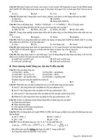 Câu 44: Hỗn hợp X gồm axit fomic, axit axetic và axit oxalic. Để trung hòa m gam X cần 480ml dung
dịch NaOH 1M. Đốt cháy hoàn toàn m gam X thu được 26,4 gam CO2 và 8,46 gam H2O. Giá trị của m
là
   A. 25,1.              B. 20,5.                  C. 11,8.                 D. 23,5.
Câu 45: Để phân biệt 3 dung dịch: ancol etylic, phenol, axit fomic có thể dùng chất nào sau đây?
   A. Quỳ tím.                                     B. Cu(OH)2.
   C. Nước brom.                                   D. Dung dịch NaHCO3.
                                                       t0
Câu 46: Cho sơ đồ phản ứng: NaX(r) + H2SO4(đ) ¾¾ NaHSO4 + HX ( X là gốc axít)
                                                          ®
   Phản ứng trên dùng để điều chế tất cả các axít trong dãy nào sau đây ?
   A. HBr, HI, HF.        B. HNO3, HCl, HF.         C. HNO3, HI, HB.r      D. HF, HCl, HBr.
Câu 47: Trong công nghiệp axeton được điều chế từ phản ứng oxi hóa không hoàn toàn chất nào sau
đây?
   A. Cumen.              B. Isopren.               C. Xilen.              D. propilen
Câu 48: Chất X có công thức phân tử C4H8O2 tác dụng với dung dịch NaOH tạo thành chất Y có công
thức phân tử C4H7O2Na. X là loại chất nào?
   A. Axit.               B. Este.                  C. Axit hoặc este.     D. Ancol.
Câu 49: Đun nóng dung dịch chứa 4,5 gam glucozơ và 13,5 gam fructozơ với một lượng dư dung dịch
AgNO3/NH3 tới khi phản ứng xảy ra hoàn toàn thu được m (gam) Ag. Giá trị của m là
   A. 10,8.               B. 9.                     C. 6,48.               D. 21,6.
Câu 50: Đốt cháy hoàn toàn 0,1 mol hỗn hợp 2 axit là đồng đẳng kế tiếp nhau thu được 3,36 lit CO2
(đktc) và 2,7g H2O. Số mol của mỗi axit lần lượt là
   A. 0,045 mol và 0,055 mol.                       B. 0,05 mol và 0,05 mol.
   C. 0,04 mol và 0,06 mol.                         D. 0,06 mol và 0,04 mol.

B. Theo chương trình Nâng cao (từ câu 51 đến câu 60)
Câu 51: Cho các phản ứng sau:
  1) CH3CHO + dd Br2                    2) CH3CHO + dd KMnO4
                            0
  3) CH3CHO + H2 (xt Ni; t )            4) CH3CHO + HCN
  5) CH3CHO + dd AgNO3/NH3              6) CH3CHO + Cu(OH)2/OH-
  Số phản ứng mà trong đó anđehit bị oxihoa là
  A. 2.                   B. 3.                    C. 1.                  D. 4.
Câu 52: Phát biểu nào sau đây là đúng khi nói về cơ chế phản ứng clo hóa metan
                                                                  -
  A. Ion Cl- tấn công trước tiên vào phân tử CH4 tạo cabanion CH 3 .
                                                                    +
  B. Ion Cl+ tấn công trước tiên vào phân tử CH4 tạo cacbocation CH 3 .
  C. Gốc tự do Cl g tấn công trước tiên vào phân tử CH4 tạo gốc cacbo tự do CH g .
                                                                               3
                                                                        +
  D. Phân tử Cl2 tấn công trước tiên vào phân tử CH4 tạo cacbocation CH 3 .
Câu 53: Anilin và anbumin (lòng trắng trứng) đều có phản ứng nào sau đây?
  A. Phản ứng màu biure.
  B. Phản ứng thủy phân.
  C. Thế nguyên tử H trong vòng benzen.
  D. Phản ứng với Cu(OH)2.
Câu 54: Đối với dung dịch axit mạnh HNO3 0,10M, nếu bỏ qua sự điện li của nước thì đánh giá nào sau
đây là đúng?
                -                                          -
  A. [H+] > [NO 3 ].                         B. [H+] = [NO 3 ].
  C. pH < 1,00.                              D. pH > 1,00.
Câu 55: Cho sơ đồ phản ứng sau: (X, Y, Z, T là các chất hữu cơ)
            enzim        HCN CuO (t 0 )                       HO
   C6H12O6 ¾¾¾ X ¾¾¾¾ Y ¾¾¾ Z ¾¾¾® T
                  ® ®        ®    2
                               H+ (t 0 )
  Đặc điểm nào sau đây không phù hợp với chất T trong sơ đồ trên?
  A. Công thức phân tử của chất T là C3H6O3.

                                                                               Trang 5/8 - Mã đề thi 485
 