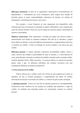 Administração de conflitos nas organizações: complexidade e desafios
Cadernos da Escola de Negócios | Curitiba | Vol.1 | Nº. 13 | Ano 2015 | 01-15 | p. 10 ISSN 1679-3765
Tal posição, em determinados momentos em virtude de informações desconexas
e/ou formas de comunicação, auxiliam na falta de integração entre os colegas, fator que
colabora para que decisões errôneas sejam tomadas e não compartilhadas.
Já os elementos positivos demonstram que um conflito pode resultar em aliviar
tensões sociais, ajudando a estabilizar e a integrar as relações se resolvido de uma forma que
permita a discussão e a dissipação de uma forma que permita a discussão e a dissipação de
desacordos, pode servir como válvula de escape para pressões acumuladas ao longo do
tempo. O conflito permite às partes expressarem reivindicações rivais e pode propiciar a
oportunidade para reajustar a alocação de recursos valorizados.
Para Wagner & Hollenbeck (2002, p. 284), os conflitos podem ser benéficos quando:
1. São resolvidos de forma a permitir discussão, ajudando a estabilizar e integrar as
relações interpessoais;
2. Permitem a expressão de reivindicações, ajudando a reajustar recursos
valorizados;
3. Ajudam a manter o nível de motivação necessário para a busca de inovações e
mudanças;
4. Ajudam a identificar a estrutura de poder e as interdependências da organização;
5. Auxiliam na delimitação das fronteiras entre indivíduos e grupos, fornecendo senso
de identidade.
O conflito em uma visão positiva, pode ajudar a manter o nível de estímulo ou ativação
necessário a operar de modo inovador. Ao fazer isso, ele pode servir de fonte de motivação
para a busca de mudança adaptativa, podendo fornecer feedback sobre o estado das
interdependências e distribuição do poder na estrutura de uma organização. A distribuição do
poder necessário a coordenar atividades de trabalho, pode ser mais claramente visível e
prontamente entendida como resultado do conflito. O conflito pode ajudar a fornecer um senso
de identidade e propósito por esclarecer diferenças e fronteiras entre indivíduos ou grupos. No
mínimo, o conflito pode servir como bandeira vermelha sinalizando a necessidade de mudança.
2.1 Conseqüências dos Conflitos
As situações de conflito quase sempre terminam em resultados que atingem a
instituição e/ou organização como um todo. Para os visionários positivistas, o conflito pode ser
um fator construtivo, e originar criatividade e mudança sendo, por vezes a única forma de atrair
as atenções. No entanto, tal situação também ter consequências negativas pela utilização de
tácticas desleais, originando um conjunto de aspectos negativos. Os resultados possíveis para
os intervenientes numa situação de conflito, segundo PEREIRA, GOMES, (2007, p. 12-13) são:
a) Ganho/Perda: Nestes casos, uma das partes atinge os objetivos pretendidos,
impedindo assim a outra parte dos atingir e, no grupo que ganha pode resultar
como efeito: aumento da má imagem que já tinha da outra parte, o abrandamento
na produtividade induzida pelo sentimento de vitória e o reforço da idéia que a
pessoa/grupo tem sempre razão. Por outro lado, no grupo que perde produzem se
outros efeitos: o grupo passa a utilizar mecanismos que distorcem a realidade para
justificar a derrota, as relações entre os membros do grupo que perde deterioram-
se porque uns culpam os outros ou arranjam um “bode expiatório”, a derrota pode
ser aceite como merecida, e o grupo esforça-se para não voltar a receber derrotas
semelhantes e, pode criar-se o rancor, alimentando a vingança.
 