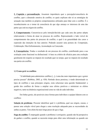 Alvaro José Argemiro da Silva; Janete Probst Munhoz; Jefferson Amaral Munhoz
ISSN 1679-3765 Cadernos da Escola de Negócios | Curitiba | Vol.1 | Nº. 13 | Ano 2015 | 01-15 | p. 11
b) Perda/Perda – esta situação acontece quando as partes cedem uma à outra,
sendo o resultado final incoerente com as posições iniciais; ou quando uma
terceira pessoa, com mais poder, intervêm e põe fim ao conflito de modo que não
interesse a nenhuma das partes. Em qualquer das situações, o resultado final não
é querido por nenhuma das partes, e é provável que os efeitos sejam semelhantes
a quem perde no resultado ganho/perda (Almeida, 1995). Tanto nesta situação
como na anterior, a partes envolvidas frequentemente personalizam os assuntos.
Centram-se uma na outra em vez de o fazerem no problema, prestando mais
atenção às suas diferenças, evitando o assunto mais importante que é resolver o
conflito (Marriner-Tomey, 1996).
c) Ganho/Ganho – esta situação só é possível quando o conflito é transformado em
problema e as partes envolvidas aceitam mutuamente que podem ganhar alguma
coisa se conseguirem empenhar-se na resolução da situação (Almeida, 1995). De
acordo com Deuch (1973), este é o resultado mais desejável em qualquer situação
conflitual, em que ambas as partes atingem os seus objetivos, nenhuma sente que
perdeu. Para se chegar a este tipo de resultado é imprescindível encarar o
processo de forma cooperativa, tendo em atenção vários aspectos nomeadamente:
a importância da comunicação e troca de informação relevante, a sensibilidade
para as diferenças e semelhanças, a atitude de confiança e vontade de ser útil ao
outro, o esforço de resolução das tarefas. Assim a ênfase é colocada no consenso
e no processo de tomada de decisão, existindo preocupação com a situação que
gere o conflito em vez de existir preocupação com a outra parte e, com este tipo de
solução o ciclo do conflito é quebrado, diminuindo a probabilidade de conflitos
futuros. Nestes casos estamos realmente na presença de algum valor
acrescentado pela aplicação da criatividade no benefício das duas partes,
colocando a inteligência ao serviço da razão (Almeida, 1995).
As pessoas detêm várias formas de interpretar um conflito, assim suas reações
divergem uma das outras. Para Griffin e Moorhead (2006) existem cinco tipos de reações ao
conflito.
Figura 03: Cinco tipos de reações ao conflito
Fonte: GRIFFIN, Ricky W., MOORHEAD, Gregory,( 2006,p.233).
Tais reações segundo os autores (2006, p.233-234) detém as seguintes
características:
a) Fuga: quando uma interação tem pouca relevância para o objetivos de cada parte e
esses são incompatíveis;
b) Acomodação: quando os objetivos são compatíveis, mas a interação não é
considerada importante para a conquista destes fins;
c) Competição: quando os objetivos são incompatíveis, mas a interação é importante
para cada parte atingir sua meta;
d) Colaboração: quando a interação entre os grupo é muito importante para a
conquista dos objetivos, que por sua vez também são compatíveis;
 