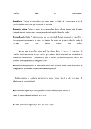 Administração de conflitos nas organizações: complexidade e desafios
Cadernos da Escola de Negócios | Curitiba | Vol.1 | Nº. 13 | Ano 2015 | 01-15 | p. 12 ISSN 1679-3765
e) Concessão: quando a interação tem importância moderada para a conquista dos
objetivos, os quais não são completamente compatíveis nem completamente
incompatíveis.
As conseqüências, conforme observadas dependem do contexto em que ocorrem,
bem como das reações das partes envolvidas, portanto podendo ser complexas e/ou
simplificadas, porém sua diferença será pautada na forma de administrar o referido conflito.
3 ADMINISTRAÇÃO DE CONFLITO E SUA COMPLEXIBILIDADE
Para gerenciar ou administrar conflitos, faz-se necessário saber lidar com eles.
Contudo, muitas pessoas não sabem como administrá-los, independente das variáveis que os
envolvam. Para conseguir gerir uma situação conflituosa Neto(2005, p. 2) elenca que:
[...]é preciso um certo feeling (tato, sensibilidade), embora, em alguns momentos, não
será, por si só, suficiente para alcançar uma solução eficiente e eficaz, que atenda a
todas as partes envolvidas. Nesse caso, deverão ser utilizados alguns procedimentos,
para gerir o conflito, a fim de possibilitar um resultado que agrade às partes envolvidas.
Tais procedimentos não constituem regras seguidas para todas as pessoas, tampouco
para todas as situações. Na verdade, devem ser considerados apenas como princípios
que devem ser levados em consideração, e aplicados de acordo com o bom senso.
Afinal, cada caso é um caso.
Para que possa resolver conflitos, primeiramente se faz necessário conhecer os
motivos da geração de conflitos em empresas, uma vez que muitos podem estar baseados no
fato da diversidade cultural dos indivíduos envolvidos. Segundo Megginson, Mosley e Jr (1986,
p. 471-472), são eles:
a) etnocentrismo: ocorre quando uma pessoa, de uma determinada cultura, recorre
a seus próprios valores culturais como parâmetro para resolver algum problema
num ambiente cujos padrões culturais sejam distintos do seu;
b) uso impróprio de práticas gerenciais: ocorre quando se aplica uma determinada
prática gerencial numa cultura, levando-se em conta apenas sua eficiência e
eficácia, contudo, em outra;
c) percepções diferentes: ocorre quando, pelo fato de cada cultura possuir um
conjunto de valores como referência, pessoas de diferentes culturas apresentarem
valores e entendimentos distintos;
d) comunicação errônea: acontece quando diferenças culturais como idioma,
costumes, sentimentos geram uma comunicação equivocada.
Após a percepção dos motivos, se faz necessário a percepção de talentos ou
habilidades das pessoas, uma vez que tal codificação propicia uma ferramenta fundamental
para identificar se estas estarão aptas para desempenhar determinadas tarefas a contento,
além de saber a possibilidade de estarem em grupo. A adequada disposição dos trabalhadores
nas diversas funções organizacionais, respeitando-se as suas respectivas habilidades e
características, se constituem como importante ação preventiva de conflito, pois mantém os
sujeitos mais satisfeitos em seu cotidiano, seja como objetos de trabalho, seja como colegas
imediatos. Assim, segundo Maitland (apud NETO,2005 p. 8-9), existem seis tipos de
indivíduos:
1) o pensador: é o indivíduo que focaliza o conjunto do que vai ser realizado,
trazendo idéias e sugestões;
2) o organizador: é o indivíduo que organiza e coordena as atividades confeccionado
cronogramas, listas de atividades etc.;
3) o realizador: é o indivíduo de execução, que, normalmente, domina a equipe;
 