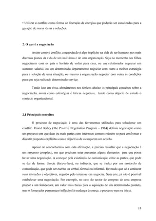 Alvaro José Argemiro da Silva; Janete Probst Munhoz; Jefferson Amaral Munhoz
ISSN 1679-3765 Cadernos da Escola de Negócios | Curitiba | Vol.1 | Nº. 13 | Ano 2015 | 01-15 | p. 13
4) o que veste a camisa: é o indivíduo que procura manter o grupo unido, dá suporte
aos demais integrantes;
5) o controlador: é o indivíduo que procura estar a par do andamento dos trabalhos,
bem como lembra,constantemente, os prazos;
6) o analisador: é o indivíduo que analisa todas as idéias,sugestões e ações de
modo cuidadoso e objetivo.
Uma vez codificados os motivos e os tipos de pessoas que constituem o conflito, é
fundamental identificar os tipos de comportamento de cada um dos envolvidos. Segundo Gillen
( apud Neto, 2005, p. 8-9), os tipos de comportamento são quatro:
a) passivo – é o indivíduo que procura evitar o conflito, mesmo que sofra com isso;
via de regra, apresenta voz hesitante, atitude defensiva, contato visual mínimo, e,
geralmente, é uma pessoa é quieta;
b) agressivo – é o indivíduo que aspira fervorosamente vencer, mesmo à custa de
outras pessoas. Tende a ser individualista, uma vez que está mais interessado nos
próprios desejos do que com os dos outros. Tal comportamento apresenta voz alta
e máximo contato;
c) passivo/agressivo – é o indivíduo que apresenta um comportamento misto. São
as pessoas que desejam se firmar, contudo, não possuem estrutura para tanto.
Este comportamento apresenta muita irritação, postura fechada, pessoa lacônica;
d) assertivo – é o indivíduo que aspira a defender seus direitos, bem como aceita
que as outras pessoas também os tenham. Este comportamento apresenta tom de
voz moderado, as pessoas deste tipo de comportamento são neutras, possuem
uma postura de prudência e segurança.
Após tais etapas, o conflito pode ser negados ou ignorados, ou enfrentados e
transformados num elemento auxiliar para o crescimento e amadurecimento dos indivíduos e
da organização.
Quadro 02: Formas de Lidar com conflito
Fonte: Aninger, L. Gerenciando conflitos. Disponível em www.enap.gov.br. (Escola Nacional de Administração Pública) in
gestão educacional.
O setor público é um dos ambientes em que os conflitos tendem a serem mais
propícios, uma vez que as instituições são grandes empresas no quesito empregabilidade.
Muitas repartições públicas tendem a serem ambientes carregados de situações perversas,
com pessoas e grupos que fazem verdadeiros plantões coerção e/ou guerra de egos.
As duas formas mais utilizadas de resolver o conflito são a negociação e a mediação,
cada uma com suas peculiaridades. Os gestores precisam, neste contexto, deter consciência
dos diversos fatores que integram um conflito para compreender tanto as questões individuais
 