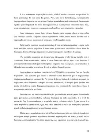 Administração de conflitos nas organizações: complexidade e desafios
Cadernos da Escola de Negócios | Curitiba | Vol.1 | Nº. 13 | Ano 2015 | 01-15 | p. 14 ISSN 1679-3765
como as do grupo, uma vez que ambas resultam na interferência, ou seja, a individual afeta a
do grupo e vice versa.
Quadro 3 – Procedimentos e Resolução de conflitos: Mediação e Negociação
Procedimentos
na resolução
de conflitos
Semelhanças Diferenças
Mediação
a. Procedimento voluntário;
b. Reconhecimento de que se parte do conflito;
c. Fixação de um tempo e lugar para comunicação;
d. Determinação de regras no processo;
e. Identificação dos pontos de vista e interesse
f. Comunicação eficaz
g. Comportamento assertivo
h. Criação de um acordo;
i. Verificação do cumprimento do acordo;
j. Processo Transformador
a. Envolve uma
pessoa exterior ao
conflito, isenta e
imparcial,
confidencia
b. Formal
c. Habilidades
Cognitivas
Negociação As mesmas que da Mediação
a. Realização
diretamente pelas
partes do conflito
b. Formal e/ou
informal
Fonte: própria autora com base em Martinelli & Almeida (2008, p. 65-77)
4 CONCLUSÃO
Este trabalho permitiu demonstrar as dificuldades de administrar os conflitos
interpessoais, bem como de codificá-los e/ou identificá-los, uma vez que os embates, muitas
vezes decorrem de situações que não necessariamente deveriam converter em conflito, se
houvesse um padrão de gênio racional humano, onde tais diferenças não possuíssem a
complexibilidade existente.
As principais conclusões foram de que os conflitos geram um desconforto as pessoas
envolvidas, de um modo em geral, porém administrativamente falando o conflito pode ser o
inicio de uma grande mudança, ou a projeção de uma “guerra de egos”, portanto sendo uma
faca de dois gumes, cujo desfecho está nas mãos do Gestor, pessoa esta que detém o papel
de mediador.
Assim fica evidente a importância da Gestão de Pessoas em uma instituição, pois sua
eficácia converge em soluções pacificas de conflitos, fator que remete na maioria das vezes á
interação, evita a indução a indiferença e/ou nulidade do gestor frente ao processo levando a
eficácia da instituição e a eficiência dos envolvidos.
Para superação da característica comum das obras consultadas para a realização
deste trabalho, que são predominantemente de descrição e de classificação com
fundamentação psicológica, convém realizar estudos experimentais e de maior teor sociológico
e econômico. Entende-se que teorizações elaboradas conforme essa convicção evitaria o
 