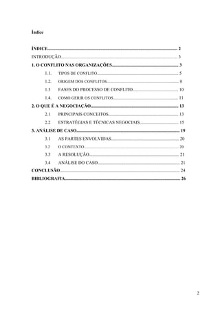 Administração de conflitos nas organizações: complexidade e desafios
Cadernos da Escola de Negócios | Curitiba | Vol.1 | Nº. 13 | Ano 2015 | 01-15 | p. 2 ISSN 1679-3765
1 INTRODUÇÃO
Os conflitos sempre existiram. A própria derivação da palavra leva a entendimentos
diversos, sendo por alguns visto como agressividade seja física ou verbal, e por outros como
necessário ao desenvolvimento e/ou crescimento interpessoal, seja ela no contexto familiar
e/ou organizacional.
É possível deter uma visão positiva ou negativista dos conflitos, porém tal situação
depende de como os indivíduos lidam com tal processo, pois para alguns a ausência de
conflito pode ser visto como competência e para outros como estagnação. Na primeira vê-se
no conflito como algo prejudicial, o qual deve ser evitado ou ao menos minimizado; já na
segunda a visão é de que o conflito deve existir como forma positiva de diálogo, o qual
possibilita o posicionamento de opiniões contrárias ou divergentes, fator este, que nesta visão,
vê o conflito como forma de crescimento organizacional.
A gestão de conflitos é de vital importância dentro das organizações contemporâneas,
uma vez que as pessoas convivem num cenário produtivo, onde tais prerrogativas tendem a
ser cada vez mais crescentes e que as habilidades gerenciais atuais consistem na mediação
dos conflitos, uma vez que a ausência de resolução pode afetar a instituição como um todo.
Nesse sentido, as instituições que não souberem mediar e/ou administrar os conflitos
entre seu pessoal poderão incorrer a inúmeros intempéries, os quais inevitavelmente afetarão
a vida institucional, bem como a vida pessoal dos agentes envolvidos no conflito. Segundo
Chiavenato (1999, p. 323), “[...] constitui o meio interno de uma organização, a atmosfera
psicológica, característica em cada organização. O clima organizacional está ligado ao moral e
à satisfação das necessidades humanas dos participantes. Assim, o ambiente deve ser
propício às atividades inerentes a este.”
2 O CONFLITO DAS ORGANIZAÇÕES
O conflito, na definição de Bobio (2000, p.225), “[...] é uma forma de interação entre
indivíduos, grupos, organizações e coletividade que implicam em choques.” Sua ocorrência
normalmente se dá em virtude da oposição ideológica, motivada pelos interesses individuais
e/ou coletivos que se destoam de algum (s).Em geral, a maior parte dos conflitos
organizacionais é provocado por conflitos de ordem pessoal.
Etimologicamente a palavra conflito vem do latim conflito que significa choque,
embate, peleja ou ainda, do verbo confligere, que significa lutar. De acordo com Pereira (2007,
p. 363) a palavra conflito, substantivo masculino significa:
[...](1) Embate dos que lutam; (2) Discussão acompanhada de injurias e ameaças,
desavenças; (3) Guerra; (4) Luta, combate; (5) Colisão, choque: as opiniões dos dois
entram sempre em conflito; (6) Psiq. Penoso estado de consciência devido a choque
entre tendências opostas e encontrado, em grau variável, em qualquer indivíduo.
 