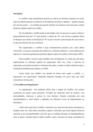 Alvaro José Argemiro da Silva; Janete Probst Munhoz; Jefferson Amaral Munhoz
ISSN 1679-3765 Cadernos da Escola de Negócios | Curitiba | Vol.1 | Nº. 13 | Ano 2015 | 01-15 | p. 3
Os conflitos de ordem pessoal surgem com a frustração de interesse individual, ou
seja, numa organização, a visão do objetivo coletivo, pode levar a interferência deliberada na
vida das pessoas que nelas estão inseridas. Esta desarmonia temporal pode deter uma dupla
face, onde com isso surja a cooperação e/ou leve a situação meramente funcionalista formal
de tolerância funcional.
Para Nadler, Hackman, Lawler e Edward (1983, p.210-212) existem três condições na
vida organizacional que antecedem o conflito:
1. Diferenciação de atividade: à medida que a organização cresce, ela não somente
se torna maior, mais também desenvolve partes ou subsistemas especializados.
Como resultado dessa especialização, ao realizar tarefas diferentes e se
relacionar com diferentes partes do ambiente, os grupos começam a desenvolver
maneiras especificas de pensar, sentir e agir: passam a ter sua própria linhagem,
objetivos e interesses.
2. Recursos Compartilhados: geralmente os recursos disponíveis são limitados ou
escassos e distribuídos proporcionalmente entre as diversas áreas ou grupos de
organização. Assim se uma área ou um grupo pretende aumentar sua parcela de
recurso, outra área ou grupo terá que perder ou abrir mão de parte dos seus. Daí a
constatação da existência de interesses antagônicos e/ou incompatíveis.
3. Atividade Interdependente: Os indivíduos e os grupos em uma organização
dependem uns dos outros para desempenhar suas atividades. Quando estes se
tornam altamente interdependentes, surgem oportunidades para que um grupo
auxilie ou prejudique o trabalho de outros.
O conflito sempre detém antecedente, os quais na grande maioria podem ser
classificados em
Figura 01 – Antecedentes de um conflito
Fonte: PEREIRA, Jorge M. F e GOMES, Bruno M. F. (2007) adaptado de Cunha et al. Manual do comportamento
Organizacional (2004) – Construído a partir de Pondy (1967); Thomas (1992); De Dreu (1997); De Dreu et al. (1999).
Essas condições antecedentes desencadeiam os conflitos por dois vieses:
incompatibilidade de objetivos; percepção de oportunidade de interferência. A percepção de
sentimento contrário gera repulsa a situação e/ou a pessoa na qual diverge, possibilitando
táticas diferentes de conflitos, cujas estratégias podem variar da resistência passiva ao
bloqueio ativo do trabalho da outra parte.
 