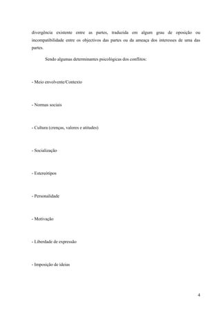 Administração de conflitos nas organizações: complexidade e desafios
Cadernos da Escola de Negócios | Curitiba | Vol.1 | Nº. 13 | Ano 2015 | 01-15 | p. 4 ISSN 1679-3765
2.1- Causa dos Conflitos
As causas podem ser as mais diversas, porém segundo Dahrendorf (apud BOBIO,
2000; p. 227) “[...] todas as sociedades produzem constantemente em si antagonismos que
não nascem casualmente nem podem ser arbitradamente eliminados”. Porém dentro das
organizações, Hitt (2007) elenca que existem inúmeros fatores, na maioria das vezes
interligadas, que causam a disseminação do conflito, entre eles.
Os fatores estruturais que podem gerar conflito segundo Hitt(2007) estão os de “[...]
maior especialização; interdependência entre as partes, disposição física do ambiente e
centralização ou descentralização”. Para esse autor os fatores são:
a) Maior especialização: O crescimento organizacional exige maiores especializações
para deter uma operação eficaz, uma vez que não necessita de mais setores ou
áreas funcionais para atendimento ao seu público.
b) Interdependência: O trabalho deve ser interdependente sendo este em grupo ou
individual, porém esta condição é um viés propicio para o conflito, principalmente
nas instituições públicas, em virtude de “ apadrinhamentos”
c) Disposições Físicas do Ambiente: a proximidade e/ou ausência de estrutura física
adequada à conservação do direito individual do profissional acarreta
desentendimentos constantes, pois Hitt (1946) elenca que tais pessoas “estão
sempre a vista e facilmente são ouvidas e observadas”.
d) Centralização versus Descentralização: A centralização gera conflitos em virtude
do descontentamento das pessoas quando a decisão do agente centralizador, já a
descentralização gera conflito em virtude das decisões fragmentadas.
Wagner III e Hollenbeck(2000, p. 285) afirmam que existem quatro tipos de
interdependência: agrupada, seqüencial, recíproca e inclusiva, as quais podem vincular as
partes. Para eles:
Qualquer um desses vínculos pode ser fonte de conflito. Dois grupos, por exemplo, que
partilhem de um fundo comum podem brigar em torno de quem receberá dinheiro para
comprar novos equipamentos de escritório. Do mesmo modo, funcionários organizados
ao longo de um processo de montagem seqüencial podem brigar quanto ao ritmo do
trabalho. Na ausência de interdependência, por outro lado, as partes não têm por que
brigar e, de fato, podem nem mesmo saber de sua existência como partes.
Ainda neste contexto, os autores chamam a atenção para o conflito que surge do
indeterminismo político, estado no qual a hierarquia política entre os indivíduos ou grupos é
vaga e sujeita a questionamentos. Assim para eles
Se as relações de poder são inequívocas e estáveis e se são aceitas por todos como
válidas, o conflito será substituído pelo recurso à autoridade, e as diferenças serão
resolvidas em favor dos mais poderosos. Somente uma parte, cujo poder seja incerto,
se arriscará a recorrer ao conflito em lugar se recorrer ao poder e à autoridade. Por
esse motivo, indivíduos e grupos de uma companhia recém organizada tendem a
envolver-se mais em conflito do que as partes que se encontram em uma organização
dotada de uma hierarquia estável de autoridade. (Wagner III e Hollenbeck, 2000, p.
285).
Outro quesito que atenua ou estabelece condição para geração de conflito é a prática
de avaliação, pois cada setor detém uma atribuição a ser desenvolvida ou desempenhada, não
podendo ser um mérito receituário igualitário, ou seja, padrão, que codifique similaridades
naquilo que é diferente.Tal prática tem gerado inúmeros conflitos nas instituições, pois cada
 