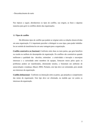 Alvaro José Argemiro da Silva; Janete Probst Munhoz; Jefferson Amaral Munhoz
ISSN 1679-3765 Cadernos da Escola de Negócios | Curitiba | Vol.1 | Nº. 13 | Ano 2015 | 01-15 | p. 5
grupo procura atender seus próprios critérios de desempenho ou tenta obrigar os demais a
adotar os mesmos critérios, gerando dissabores para todos os envolvidos.
Além disso, o princípio da hierarquia gera muitas vezes a nulidade de determinadas
competências, as quais não possuem habilidades para contrapor suas idéias junto ao chefe
imediato ou ao superior a este. Neste cenário possibilita o surgimento dos egos em torno de
reputação e posição, ou seja, status, fator que interfere o desempenho eficiente das atividades
em grupo, levando ao individualismo competitivo e consequentemente ao isolamento laboral.
Conforme observado, na visão dos autores citados, os interesses individuais geram na
grande maioria das pessoas expectativas ou percepção diferente uma das outras, as quais
podem gerar conflito. As diferentes expectativas concernem na posição do empregado versus
empregador e/ou empregado versus empregado, pois quando esta não se afinisa entra em
cena o jogo dos interesses particulares, fator este que pode acirrar o desencadeamento de
uma percepção distorcido das partes, chegando a possibilidade de violar normas tanto legais
quanto morais.
A comunicação e/ou falta desta é uma das principais causas do surgimento dos
conflitos, pois a forma de falar não representa a forma de ouvir, uma vez que o estado
psicológico do trabalhador pode gerar interpretação equivoca pelo simples fato de alguém falar
em tom alto. Hitt(2007) dispõe que a ausência ou pouca comunicação faz com que as partes
não saibam sobre os objetivos uma das outras, fator que dificulta a interação cooperativa.
Já na concepção de Mendes (2002, p. 48) as causas que originam conflitos se dispõe
em:
a) Experiência de frustração de uma ou de ambas as partes: incapacidade de atingir
uma ou mais metas e/ou realizar e satisfazer os seus desejos por algum tipo de
interferência ou limitação pessoal, técnica ou comportamental;
b) Diferenças de Personalidade: são invocadas como explicação para as desavenças
tanto no ambiente familiar quanto no ambiente de trabalho, e reveladas no
relacionamento diário através de algumas características indesejáveis na outra
parte envolvida;
c) Metas Diferentes: é muito comum estabelecermos e/ou recebermos
metas/objetivos a serem atingidos e que podem ser diferentes dos de outras
pessoas e de outros departamentos, o que nos leva à geração de tensões em
busca de seu alcance;
d) Diferenças em termos de informações e percepções: costumeiramente tendemos a
obter informações e analisá-las à luz dos nossos conhecimentos e referenciais,
sem levar em conta que isso ocorre também com o outro lado com quem temos de
conversar e/ou apresentar nossas idéias e que este outro lado pode ter uma forma
diferente de ver as coisas.
Na sequência será enfocada a continuação dessa abordagem, tratando-se
especificamente de níveis de conflito.
2.2Níveis de Conflito
Os níveis de conflitos decorrem do processo de evolução do mesmo, o qual muitas
vezes surge de uma pequena divergência de opinião, porém podendo chegar a situações
 