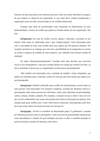 Alvaro José Argemiro da Silva; Janete Probst Munhoz; Jefferson Amaral Munhoz
ISSN 1679-3765 Cadernos da Escola de Negócios | Curitiba | Vol.1 | Nº. 13 | Ano 2015 | 01-15 | p. 7
a) Incompatibilidade ou Oposição Inicial;
b) Comunicação, provido da dificuldades semânticas: podem ocasionar
desentendimentos porque a palavra pode não ter o mesmo significado para as
duas partes.
c) Incompreensão: uma das partes pode desconhecer aquilo que a outra quer dizer e
surgir daí a falta de compreensão da outra parte;
d) Ruídos: é importante que no canal de comunicação que liga as duas partes, não
exista ruído, que possa distorcer a emissão. Caso contrário a mensagem será
recebida com um significado muito diferente daquela que foi originalmente
pretendida.
e) Diferenças de educação: todo o passado que afetou a socialização duma pessoa
ou ajudou a estruturar a sua personalidade de acordo com a cultura ou sub-cultura
em que viveu, vai influenciar tanto a sua comunicação como a sua percepção.
f) Percepção selectiva: a educação que cada um teve, de acordo com a cultura ou
sub - cultura específica de que a sua família está imbuída, pode ocasionar em
ambas as partes uma percepção diferente da desejada conduzindo a um conflito.
Tal conotação demonstra que apesar de haver sinais evidentes que podem ser
percebidos para evitar tais conflitos, não há muitas vezes por parte dos envolvidos a percepção
dos elementos antecedentes para que haja uma pré disposição resolutiva, levando a sua
existência de fato e chegando ao estágio.
2.3Tipos de Conflito
Os tipos de conflitos perfazem um elemento importante na codificação de sua
existência, pois para saber identificá-los necessita saber quais os são. Assim, na concepção de
Mendes (2002, p.50-51) eles são quatro:
a) Conflito Latente: Não há consciência das partes que este existe, uma vez que este
não é declarado abertamente;
b) Conflito Percebido: existe a consciência das partes envolvidas, mas não há
manifestações;
c) Conflito Sentido: atinge as partes num contexto mais psicoemocional, uma vez que
envolve o eixo emocional;
d) Conflito Manifesto: é o tipo de conflito aberto e exposto, o qual atinge não só as
partes, mas as pessoas que fazem parte do ambiente dos envolvidos.
Tais conflitos, nesta dinâmica, podem ser configurados como objetivos e/ou
emocionais, sendo os objetivos numa amplitude mais comum de ocorrência, pois podem
ocorrer no quesito “competências” e/ou responsabilidades. (MENDES,2002)
Os conflitos objetivos podem surgir por definições de metas, distribuição de tarefas,
alocação de recursos, distribuição de recompensas, definição de políticas e designação de
funções, já os conflitos emocionais normalmente ocorrem em virtude do choque de
personalidade, crenças e valores divergentes, antipatia e ressentimento.
2.4Pontos Positivos e Negativos de um Conflito
Os conflitos podem ser vistos positivamente e/ou negativamente, pois sua codificação
dependerá de como e porque este surgiu afinal muitos conflitos decorrem das necessidades de
mudanças, seja estas por questões estruturais e/ou pessoais que convergem na eficácia da
instituição e/ou empresa. Assim, não há como não haver conflito, há formas diferentes de se
ver um conflito.
 