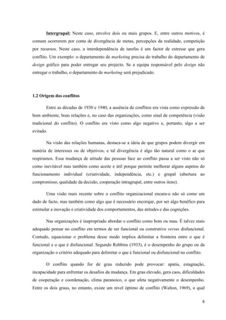 Administração de conflitos nas organizações: complexidade e desafios
Cadernos da Escola de Negócios | Curitiba | Vol.1 | Nº. 13 | Ano 2015 | 01-15 | p. 8 ISSN 1679-3765
Em um conflito, as recriminações são faladas (a guerra é aberta, de alguma maneira).
Mesmo que as situações de conflito sejam custosas e inoportunas para uma empresa, todos
estão conscientes em reconhecer sua utilidade. Sua origem é a necessidade de mudança; um
antigo sistema de funcionamento deve ser suprimido para a adoção de um novo. Um conflito é
fonte de renovação e de reorganização, pois obriga a se reconsiderar e a se funcionar sob
novas formas. Permite mobilizar as energias e reunir as pessoas modificar as alianças, sair da
complexidade e, sobretudo trazer um pouco de animação e novidade para os contextos
profissionais muito rotineiros.
Enquanto o conflito não estiver solucionado, ele tende a se ampliar por meio da
procura de novos aliados. Pode-se fazê-lo terminar espontaneamente ou à custa de
arbitragens ou mediações sempre melhor do que deixar a situação se deteriorar. Apesar das
possibilidades de mudança trazidas, os conflitos desfrutam de má reputação nas empresas.
Estas temem uma agitação social passível de prejudicar sua imagem de marca, preferindo
deixar se instalar uma comunicação perversa, com as manipulações que isso tem como
produto final. Precisam dar a impressão de que tudo vai bem. Evitam os verdadeiros debates e
as trocas diretas, com medo de que um desacordo evidente em excesso apareça. É impossível
discutir de forma sadia e declarar o que não vai bem. Os conflitos se estendem e degeneram
sem resolução porque nossos sistemas educativos nos ensinaram a temê-los.
A famosa gestão do conflito, às vezes praticada nas empresas, não gera
absolutamente nada, mas mascara uma situação (às vezes explosiva!), procedendo por
evitações, as quais segundo Hirigoyen (2003, p.26)
O negócio é dissolver os conflitos fala-se de resolução de conflitos como se fosse o
caso de torná-los solúveis, e a maneira que parece ser a mais apropriada se chama, no
momento, o consenso frouxo; só importa a solução ou a solubilidade. A empresa, ou
mais exatamente cada membro da empresa tomado individualmente, teme perder as
rédeas da situação e não conseguir administrar as disputas.
Em algumas instituições e/ou organizações, os verdadeiros conflitos reguladores não
podem ocorrer simplesmente pela falta de um interlocutor de verdade. Os possíveis
mediadores não estão vivenciando o problema de perto e desconhecem a realidade cotidiana
dos locais de produção. Então, a raiva e a frustração acumuladas explodem em pequenos
conflitos entre as pessoas ou até as levam a sofrer em silêncio e adoecer.
Obviamente, devido à contenção antes que se alastrem, propiciou-se a diminuição de
conflitos sociais nos dias de hoje, mas há mais sofrimento individual: estresse, cansaço,
ansiedade, depressão, assedio moral. Cada um sofre no seu canto sem compartilhar suas
dificuldades com um grupo solidário. Os trabalhadores não têm mais o sentimento de
pertencer a um coletivo profissional que poderia lhes permitir a busca conjunta do
reconhecimento. Os conflitos sociais, portadores de mudanças, desaparecem
progressivamente em proveito de pequenos conflitos ou agressões individuais, que escapam
 