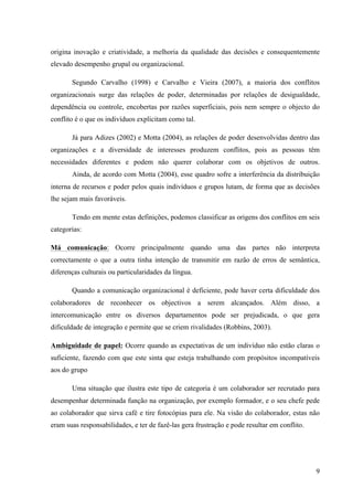 Alvaro José Argemiro da Silva; Janete Probst Munhoz; Jefferson Amaral Munhoz
ISSN 1679-3765 Cadernos da Escola de Negócios | Curitiba | Vol.1 | Nº. 13 | Ano 2015 | 01-15 | p. 9
às técnicas de regulação social. Nessas situações de sofrimento individuais, isoladas do
caráter coletivo, os sindicatos têm muita dificuldade de intervir.
Apesar de ter havido uma diminuição de conflitos, eles ainda existem e se faz
necessário verificar os dois lados que compõem tal situação, pois como em tudo ele possui
elementos positivos e negativos, conforme demonstra o quadro abaixo.
Quadro 01: Pontos Positivos e Negativos do Conflito
Pontos positivos Pontos negativos
Aprofunda as diferenças, e polariza os
indivíduos e grupos, tornando difíceis a
comunicação, cooperação e interajuda.
Gerando diversidades de pontos de vista,
aumenta a probabilidade de surgirem soluções
inovadoras e incrementa a qualidade das
decisões.
Suscita comportamentos irresponsáveis.
Fortalece as relações quando é resolvido
criativamente.
Cria suspeições e desconfianças.
Pode elevar a motivação e a energia
necessárias á melhor execução de tarefas
Gera desgaste emocional e sentimentos de
dor, antagonismo e hostilidade.
Cada pessoa pode compreender melhor a sua
própria posição, pois o conflito força a articular
os pontos de vista próprios e a descobrir os
argumentos que os apóiem.
Pode romper relacionamentos.
Permite testar os méritos das diferentes
propostas, idéias e argumentos.
Pode levar a suspeições descabidas sobre os
motivos, atitudes e intenções da outra parte.
Gera, em cada lado da barricada estereótipos
negativos acerca do outro.
Permite reconhecer problemas ignorados.
Pode afetar negativamente a cooperação entre
pessoas e grupos.
Motiva as pessoas dos dois lados da barricada
a compreenderem melhor as posições da
contraparte.
Afasta a atenção e as energias das tarefas
maiores e dos objetiva organizacional chave.
Desafia o status quo, encoraja a consideração
de novas idéias e abordagens, facilitando a
inovação e a mudança.
Pode levar os lideres a passarem de estilos
participativos para autoritários.
Aumenta a coesão, a lealdade, a motivação e a
performance dentro dos grupos envolvidos na
contenda.
Cria ambientes de trabalho desagradáveis. Permite libertar tensões.
Se algum membro do grupo sugere que a
posição da outra parte tem algum mérito, pode
ser considerado como traidor.
É o antídoto para o pensamento grupal
Arruína a carreira de algumas pessoas. Pode
levar á destruição do grupo.
Fonte: PEREIRA, Jorge M. F e GOMES, Bruno M. F. (2007) Construido a partir de Lippitt (1985); Walton (1985); Hampton
(1991); Greenberg & Baron (1993); Mitchell & Larson (1987); Ware & Barnes (1992); Robbins (1992).
Os elementos negativos demonstram que a intensidade de sentimentos negativos
motivam conclusões sem nexo sobre os motivos, intenções, atitudes e diminui a relação entre
as pessoas, ampliando o conflito muito além da sua origem, provocando na maioria das vezes
o rompimento do relacionamento.
 