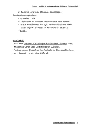 Práticas e Modelos de Auto-Avaliação das Bibliotecas Escolares- 2009



      g) Possíveis entraves ou dificuldades ao processo…
Constrangimentos possíveis:
      - Alguma burocracia;
      - Complexidade em envolver todos activamente neste processo;
      - Falta de tempo devido à realização de muitas actividades na BE;
      - Falta de empenho e colaboração da comunidade educativa;
      - Outros…




Bibliografia:
- RBE. Novo Modelo de Auto-Avaliação das Bibliotecas Escolares. (2009).
- MacNamara Carter, Basic Guide to Program Evaluation.
- Texto da sessão: O Modelo de Auto-Avaliação das Bibliotecas Escolares:
metodologias de operacionalização (ParteI)




                                                    Formanda: Cátia Rodrigues Sousa     6
 
