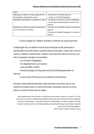 Práticas e Modelos de Auto-Avaliação das Bibliotecas Escolares- 2009



dados;
Elaboração do relatório Final pela equipa de PB e       - Reunião com o Conselho executivo;
apresentação e divulgação do mesmo                      - reunião em Conselho Pedagógico;
Aprovação e apresentação e divulgação do mesmo          - aprovação em reunião em Conselho Pedagógico;
                                                        - reunião seguinte apresentação do relatório Final
                                                        definitivo;
Definição de um Plano de melhoria e identificação       - Reunião com o Conselho executivo no ano lectivo
de um novo domínio de análise;                          seguinte;
                                                        - Reunião em Conselho Pedagógico no ano lectivo
                                                        seguinte;



          f) Comunicação do Trabalho realizado e melhoria de outros domínios:


A elaboração de um relatório final de Auto-Avaliação da BE pressupõe a
identificação de pontos fortes e pontos fracos de actuação. A partir daí é que se
orienta o trabalho a desenvolver, sempre numa base de melhoria contínua, por
isso é necessário divulgar os resultados:
          - no Conselho Pedagógico;
          - nos departamentos curriculares;
          - Junto da RBE e DREC;
          - Através da página do Agrupamento da Escola/Agrupamento na
Internet;
          - ou por outras formas que se considerarem pertinentes;


Só assim todos poderão participar neste processo e contribuir para a sua
melhoria funcional e para a melhoria de todos: docentes e alunos, tal como
afirma o excerto do texto que se segue.


         “Many people believe that evaluation is about proving the success or failure of a program. This myth
    assumes that success is implementing the perfect program and never having to hear from employees,
      customers or clients again -- the program will now run itself perfectly. This doesn't happen in real life.
     Success is remaining open to continuing feedback and adjusting the program accordingly. Evaluation
                                                                           gives you this continuing feedback.”
                                                                      Basic Guide to Program Evaluation, pag.3




                                                                      Formanda: Cátia Rodrigues Sousa         5
 