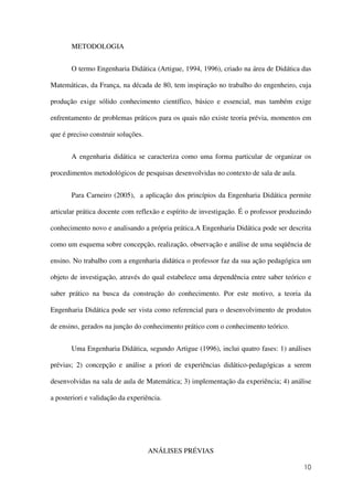 10
METODOLOGIA
O termo Engenharia Didática (Artigue, 1994, 1996), criado na área de Didática das
Matemáticas, da França, na década de 80, tem inspiração no trabalho do engenheiro, cuja
produção exige sólido conhecimento científico, básico e essencial, mas também exige
enfrentamento de problemas práticos para os quais não existe teoria prévia, momentos em
que é preciso construir soluções.
A engenharia didática se caracteriza como uma forma particular de organizar os
procedimentos metodológicos de pesquisas desenvolvidas no contexto de sala de aula.
Para Carneiro (2005), a aplicação dos princípios da Engenharia Didática permite
articular prática docente com reflexão e espírito de investigação. É o professor produzindo
conhecimento novo e analisando a própria prática.A Engenharia Didática pode ser descrita
como um esquema sobre concepção, realização, observação e análise de uma seqüência de
ensino. No trabalho com a engenharia didática o professor faz da sua ação pedagógica um
objeto de investigação, através do qual estabelece uma dependência entre saber teórico e
saber prático na busca da construção do conhecimento. Por este motivo, a teoria da
Engenharia Didática pode ser vista como referencial para o desenvolvimento de produtos
de ensino, gerados na junção do conhecimento prático com o conhecimento teórico.
Uma Engenharia Didática, segundo Artigue (1996), inclui quatro fases: 1) análises
prévias; 2) concepção e análise a priori de experiências didático-pedagógicas a serem
desenvolvidas na sala de aula de Matemática; 3) implementação da experiência; 4) análise
a posteriori e validação da experiência.
ANÁLISES PRÉVIAS
 