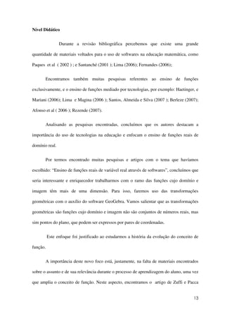 13
Nível Didático
Durante a revisão bibliográfica percebemos que existe uma grande
quantidade de materiais voltados para o uso de softwares na educação matemática, como
Paques et al ( 2002 ) ; e Santanché (2001 ); Lima (2006); Fernandes (2006);
Encontramos também muitas pesquisas referentes ao ensino de funções
exclusivamente, e o ensino de funções mediado por tecnologias, por exemplo: Haetinger, e
Mariani (2006); Lima e Magina (2006 ); Santos, Almeida e Silva (2007 ); Berleze (2007);
Afonso et al ( 2006 ); Rezende (2007).
Analisando as pesquisas encontradas, concluímos que os autores destacam a
importância do uso de tecnologias na educação e enfocam o ensino de funções reais de
domínio real.
Por termos encontrado muitas pesquisas e artigos com o tema que havíamos
escolhido: “Ensino de funções reais de variável real através de softwares”, concluímos que
seria interessante e enriquecedor trabalharmos com o ramo das funções cujo domínio e
imagem têm mais de uma dimensão. Para isso, faremos uso das transformações
geométricas com o auxílio do software GeoGebra. Vamos salientar que as transformações
geométricas são funções cujo domínio e imagem não são conjuntos de números reais, mas
sim pontos do plano, que podem ser expressos por pares de coordenadas.
Este enfoque foi justificado ao estudarmos a história da evolução do conceito de
função.
A importância deste novo foco está, justamente, na falta de materiais encontrados
sobre o assunto e de sua relevância durante o processo de aprendizagem do aluno, uma vez
que amplia o conceito de função. Neste aspecto, encontramos o artigo de Zuffi e Pacca
 