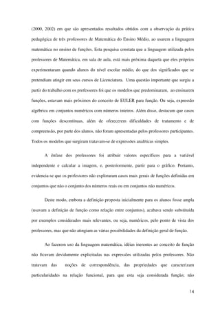 14
(2000, 2002) em que são apresentados resultados obtidos com a observação da prática
pedagógica de três professores de Matemática do Ensino Médio, ao usarem a linguagem
matemática no ensino de funções. Esta pesquisa constata que a linguagem utilizada pelos
professores de Matemática, em sala de aula, está mais próxima daquela que eles próprios
experimentaram quando alunos do nível escolar médio, do que dos significados que se
pretendiam atingir em seus cursos de Licenciatura. Uma questão importante que surgiu a
partir do trabalho com os professores foi que os modelos que predominaram, ao ensinarem
funções, estavam mais próximos do conceito de EULER para função. Ou seja, expressão
algébrica em conjuntos numéricos com números inteiros. Além disso, destacam que casos
com funções descontínuas, além de oferecerem dificuldades de tratamento e de
compreensão, por parte dos alunos, não foram apresentadas pelos professores participantes.
Todos os modelos que surgiram tratavam-se de expressões analíticas simples.
A ênfase dos professores foi atribuir valores específicos para a variável
independente e calcular a imagem, e, posteriormente, partir para o gráfico. Portanto,
evidencia-se que os professores não exploraram casos mais gerais de funções definidas em
conjuntos que não o conjunto dos números reais ou em conjuntos não numéricos.
Deste modo, embora a definição proposta inicialmente para os alunos fosse ampla
(usavam a definição de função como relação entre conjuntos), acabava sendo substituída
por exemplos considerados mais relevantes, ou seja, numéricos, pelo ponto de vista dos
professores, mas que não atingiam as várias possibilidades da definição geral de função.
Ao fazerem uso da linguagem matemática, idéias inerentes ao conceito de função
não ficavam devidamente explicitadas nas expressões utilizadas pelos professores. Não
tratavam das noções de correspondência, das propriedades que caracterizam
particularidades na relação funcional, para que esta seja considerada função; não
 