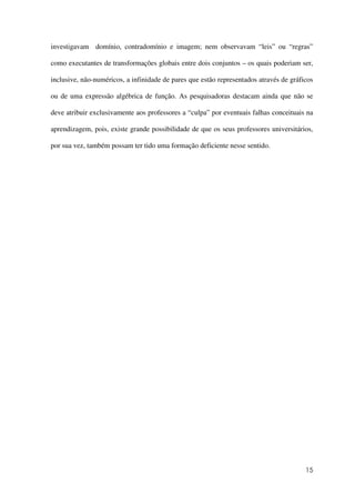 15
investigavam domínio, contradomínio e imagem; nem observavam “leis” ou “regras”
como executantes de transformações globais entre dois conjuntos – os quais poderiam ser,
inclusive, não-numéricos, a infinidade de pares que estão representados através de gráficos
ou de uma expressão algébrica de função. As pesquisadoras destacam ainda que não se
deve atribuir exclusivamente aos professores a “culpa” por eventuais falhas conceituais na
aprendizagem, pois, existe grande possibilidade de que os seus professores universitários,
por sua vez, também possam ter tido uma formação deficiente nesse sentido.
 