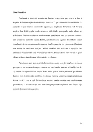 16
Nível Cognitivo
Analisando o conceito histórico de função, percebemos que, pouco se fala a
respeito de funções cujo domínio não seja numérico. O que consta nos livros didáticos é o
conceito, ao qual estamos acostumados a pensar, de função real de variável real. Por este
motivo, fica difícil avaliar quais seriam as dificuldades encontradas pelos alunos ao
trabalharem funções através das transformações geométricas, uma vez que este conteúdo
não aparece no currículo escolar. Porém, acreditamos que algumas dificuldades seriam
semelhantes às encontradas quando se ensina funções na escola, por exemplo, a dificuldade
dos alunos em conceituar funções. Muitos associam este conceito a equações com
elementos desconhecidos que devem ser calculados. Poucos alunos têm certeza de quais
são as variáveis dependentes e independentes envolvidas.
Acreditamos que, com este trabalho mostrar que, no caso das funções, o professor
pode propor um novo caminho para o ensino, no nível médio, norteado pelos objetivos de:
1) ampliar os significados de função de tal modo que os alunos percebam que existem
funções com domínios não numéricos (pontos do plano) e sem representação analítica da
forma y = f(x) com x real; 2) introduzir no nível médio o ensino das transformações
geométricas; 3) evidenciar que uma transformação geométrica plana é uma função cujo
domínio é um conjunto de pontos.
 