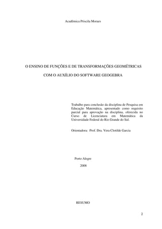 2
Acadêmica Priscila Moraes
O ENSINO DE FUNÇÕES E DE TRANSFORMAÇÕES GEOMÉTRICAS
COM O AUXÍLIO DO SOFTWARE GEOGEBRA
Trabalho para conclusão da disciplina de Pesquisa em
Educação Matemática, apresentado como requisito
parcial para aprovação na disciplina, oferecida no
Curso de Licenciatura em Matemática da
Universidade Federal do Rio Grande do Sul.
Orientadora: Prof. Dra. Vera Clotilde Garcia
Porto Alegre
2008
RESUMO
 