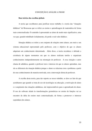 20
CONCEPÇÃO E ANÁLISE A PRIORI
Base teórica das escolhas globais
A teoria que escolhemos para justificar nosso trabalho é a teoria das “situações
didáticas” de Brousseau que se refere ao ensino e aprendizagem de matemática de forma
mais contextualizada. O conteúdo é apresentado ao aluno de modo mais significativo, uma
vez que, quando trabalhado isoladamente, ele perde o real valor didático.
Situação didática se refere a um conjunto de relações entre alunos, um meio e um
sistema educacional representado pelo professor, com o objetivo de que os alunos
adquiram um conhecimento determinado. Além disso, a teoria reconhece e defende a
existência de alguns momentos em que os alunos realizam tarefas e organizam
conhecimentos independentemente da orientação do professor. A essa situação o autor
chama de adidática, quando o professor tem o interesse de que os alunos aprendam, mas
ela se diferencia da situação didática porque o aluno se relaciona com o problema a partir
de seus conhecimentos de maneira motivada, sem a intervenção direta do professor.
A escolha desta teoria, para dar suporte ao nosso trabalho, se deve ao fato de que
acreditamos que quando se trata do uso de tecnologias na educação, a motivação do aluno
e o surgimento das situações adidáticas, são imprescindíveis para o aprendizado do aluno.
O uso do software aliado às transformações geométricas no ensino de funções vai ao
encontro da idéia do ensino mais contextualizado, de forma a promover o interesse
espontâneo dos alunos.
 
