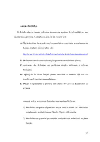 21
A proposta didática
Refletindo sobre os estudos realizados, tomamos as seguintes decisões didáticas, para
orientar nossa proposta. A idéia básica consiste em recorrer à(s):
A) Noção intuitiva das transformações geométricas, associadas a movimentos de
figuras, no plano. Disponível no site:
http://www.bbc.co.uk/schools/ks2bitesize/maths/activities/transformation.shtml
B) Definições formais das transformações geométricas euclidianas planas;
C) Aplicações das definições em problemas simples, utilizando o software
GoeGebra
D) Aplicações de outras funções planas, utilizando o software, que não são
transformações geométricas euclidianas;
E) Dirigir e experimentar a proposta com alunos do Curso de Licenciatura da
UFRGS
Antes de aplicar as proposta, formulamos as seguintes hipóteses:
1) O trabalho tem potencial para fazer surgir, entre os alunos da Licenciatura,
relações entre as disciplinas de Cálculo, Álgebra e Geometria;
2) O trabalho tem potencial para ampliar os significados atribuídos à noção de
função;
 