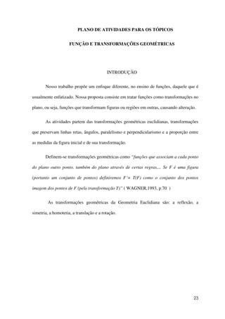 23
PLANO DE ATIVIDADES PARA OS TÓPICOS
FUNÇÃO E TRANSFORMAÇÕES GEOMÉTRICAS
INTRODUÇÃO
Nosso trabalho propõe um enfoque diferente, no ensino de funções, daquele que é
usualmente enfatizado. Nossa proposta consiste em tratar funções como transformações no
plano, ou seja, funções que transformam figuras ou regiões em outras, causando alteração.
As atividades partem das transformações geométricas euclidianas, transformações
que preservam linhas retas, ângulos, paralelismo e perpendicularismo e a proporção entre
as medidas da figura inicial e de sua transformação.
Definem-se transformações geométricas como “funções que associam a cada ponto
do plano outro ponto, também do plano através de certas regras,... Se F é uma figura
(portanto um conjunto de pontos) definiremos F´= T(F) como o conjunto dos pontos
imagem dos pontos de F (pela transformação T)” ( WAGNER,1993, p.70 )
As transformações geométricas da Geometria Euclidiana são: a reflexão, a
simetria, a homotetia, a translação e a rotação.
 