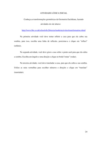24
ATIVIDADE LÚDICA INICIAL
Conheça as transformações geométricas da Geometria Euclidiana, fazendo
atividades do site abaixo:
http://www.bbc.co.uk/schools/ks2bitesize/maths/activities/transformation.shtml
Na primeira atividade você deve tentar refletir a casa para que ela cubra sua
sombra, para isso, escolha uma linha de reflexão, posicione-a e clique em “reflect”
(refletir).
Na segunda atividade, você deve girar a casa sobre o ponto azul para que ela cubra
a sombra. Escolha um ângulo e uma direção e clique no botão”rotate” (rodar).
Na terceira atividade, você deve transladar a casa, para que ela cubra a sua sombra.
Utilize as setas vermelhas para escolher números e direções e clique em “translate”
(transladar).
 