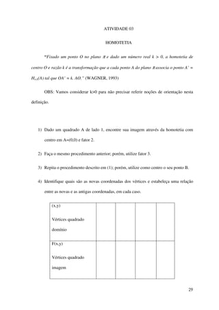 29
ATIVIDADE 03
HOMOTETIA
“Fixado um ponto O no plano π e dado um número real k > 0, a homotetia de
centro O e razão k é a transformação que a cada ponto A do plano π associa o ponto A’ =
Ho,k(A) tal que OA’ = k. AO.” (WAGNER, 1993)
OBS: Vamos considerar k>0 para não precisar referir noções de orientação nesta
definição.
1) Dado um quadrado A de lado 1, encontre sua imagem através da homotetia com
centro em A=(0,0) e fator 2.
2) Faça o mesmo procedimento anterior; porém, utilize fator 3.
3) Repita o procedimento descrito em (1); porém, utilize como centro o seu ponto B.
4) Identifique quais são as novas coordenadas dos vértices e estabeleça uma relação
entre as novas e as antigas coordenadas, em cada caso.
(x,y)
Vértices quadrado
domínio
F(x,y)
Vértices quadrado
imagem
 