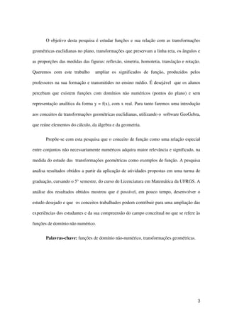 3
O objetivo desta pesquisa é estudar funções e sua relação com as transformações
geométricas euclidianas no plano, transformações que preservam a linha reta, os ângulos e
as proporções das medidas das figuras: reflexão, simetria, homotetia, translação e rotação.
Queremos com este trabalho ampliar os significados de função, produzidos pelos
professores na sua formação e transmitidos no ensino médio. É desejável que os alunos
percebam que existem funções com domínios não numéricos (pontos do plano) e sem
representação analítica da forma y = f(x), com x real. Para tanto faremos uma introdução
aos conceitos de transformações geométricas euclidianas, utilizando o software GeoGebra,
que reúne elementos do cálculo, da álgebra e da geometria.
Propõe-se com esta pesquisa que o conceito de função como uma relação especial
entre conjuntos não necessariamente numéricos adquira maior relevância e significado, na
medida do estudo das transformações geométricas como exemplos de função. A pesquisa
analisa resultados obtidos a partir da aplicação de atividades propostas em uma turma de
graduação, cursando o 5° semestre, do curso de Licenciatura em Matemática da UFRGS. A
análise dos resultados obtidos mostrou que é possível, em pouco tempo, desenvolver o
estudo desejado e que os conceitos trabalhados podem contribuir para uma ampliação das
experiências dos estudantes e da sua compreensão do campo conceitual no que se refere às
funções de domínio não numérico.
Palavras-chave: funções de domínio não-numérico, transformações geométricas.
 
