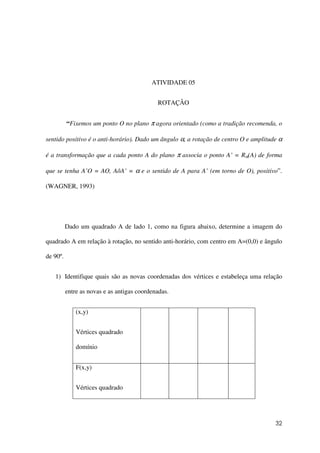 32
ATIVIDADE 05
ROTAÇÂO
“Fixemos um ponto O no plano π agora orientado (como a tradição recomenda, o
sentido positivo é o anti-horário). Dado um ângulo α, a rotação de centro O e amplitude α
é a transformação que a cada ponto A do plano π associa o ponto A’ = Rα(A) de forma
que se tenha A’O = AO, AôA’ = α e o sentido de A para A’ (em torno de O), positivo”.
(WAGNER, 1993)
Dado um quadrado A de lado 1, como na figura abaixo, determine a imagem do
quadrado A em relação à rotação, no sentido anti-horário, com centro em A=(0,0) e ângulo
de 90º.
1) Identifique quais são as novas coordenadas dos vértices e estabeleça uma relação
entre as novas e as antigas coordenadas.
(x,y)
Vértices quadrado
domínio
F(x,y)
Vértices quadrado
 