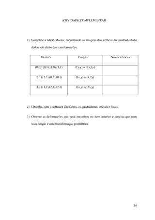 34
ATIVIDADE COMPLEMENTAR
1) Complete a tabela abaixo, encontrando as imagens dos vértices do quadrado dado
dados sob efeito das transformações.
Vértices Função Novos vértices
(0,0); (0,1);(1,0),(1,1) f(x,y) = (2x,3y)
(2,1),(2,3),(0,3),(0,1) f(x,y) = (x,2y)
(1,1),(1,2),(2,2),(2,1) f(x,y) = (3x,y)
2) Desenhe, com o software GeoGebra, os quadriláteros iniciais e finais.
3) Observe as deformações que você encontrou no item anterior e conclua que nem
toda função é uma transformação geométrica.
 