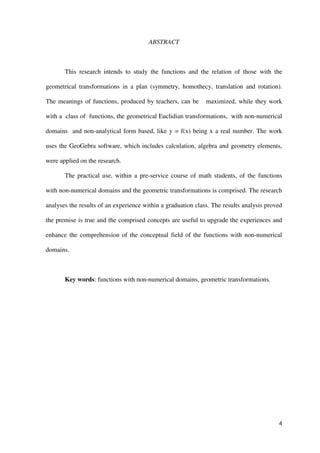 4
ABSTRACT
This research intends to study the functions and the relation of those with the
geometrical transformations in a plan (symmetry, homothecy, translation and rotation).
The meanings of functions, produced by teachers, can be maximized, while they work
with a class of functions, the geometrical Euclidian transformations, with non-numerical
domains and non-analytical form based, like y = f(x) being x a real number. The work
uses the GeoGebra software, which includes calculation, algebra and geometry elements,
were applied on the research.
The practical use, within a pre-service course of math students, of the functions
with non-numerical domains and the geometric transformations is comprised. The research
analyses the results of an experience within a graduation class. The results analysis proved
the premise is true and the comprised concepts are useful to upgrade the experiences and
enhance the comprehension of the conceptual field of the functions with non-numerical
domains.
Key words: functions with non-numerical domains, geometric transformations.
 
