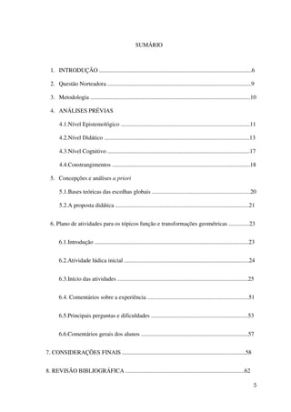 5
SUMÁRIO
1. INTRODUÇÃO ........................................................................................................6
2. Questão Norteadora ..................................................................................................9
3. Metodologia .............................................................................................................10
4. ANÁLISES PRÉVIAS
4.1.Nível Epistemológico ........................................................................................11
4.2.Nível Didático ...................................................................................................13
4.3.Nível Cognitivo .................................................................................................17
4.4.Constrangimentos ..............................................................................................18
5. Concepções e análises a priori
5.1.Bases teóricas das escolhas globais ...................................................................20
5.2.A proposta didática ...........................................................................................21
6. Plano de atividades para os tópicos função e transformações geométricas ..............23
6.1.Introdução .........................................................................................................23
6.2.Atividade lúdica inicial .....................................................................................24
6.3.Início das atividades .........................................................................................25
6.4. Comentários sobre a experiência .....................................................................51
6.5.Principais perguntas e dificuldades ..................................................................53
6.6.Comentários gerais dos alunos .........................................................................57
7. CONSIDERAÇÕES FINAIS ....................................................................................58
8. REVISÃO BIBLIOGRÁFICA .................................................................................62
 