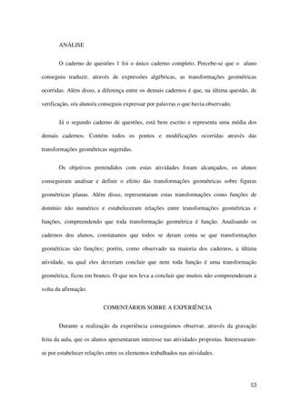53
ANÁLISE
O caderno de questões 1 foi o único caderno completo. Percebe-se que o aluno
conseguiu traduzir, através de expressões algébricas, as transformações geométricas
ocorridas. Além disso, a diferença entre os demais cadernos é que, na última questão, de
verificação, o/a aluno/a conseguiu expressar por palavras o que havia observado.
Já o segundo caderno de questões, está bem escrito e representa uma média dos
demais cadernos. Contém todos os pontos e modificações ocorridas através das
transformações geométricas sugeridas.
Os objetivos pretendidos com estas atividades foram alcançados, os alunos
conseguiram analisar e definir o efeito das transformações geométricas sobre figuras
geométricas planas. Além disso, representaram estas transformações como funções de
domínio não numérico e estabeleceram relações entre transformações geométricas e
funções, compreendendo que toda transformação geométrica é função. Analisando os
cadernos dos alunos, constatamos que todos se deram conta se que transformações
geométricas são funções; porém, como observado na maioria dos cadernos, a última
atividade, na qual eles deveriam concluir que nem toda função é uma transformação
geométrica, ficou em branco. O que nos leva a concluir que muitos não compreenderam a
volta da afirmação.
COMENTÁRIOS SOBRE A EXPERIÊNCIA
Durante a realização da experiência conseguimos observar, através da gravação
feita da aula, que os alunos apresentaram interesse nas atividades propostas. Interessaram-
se por estabelecer relações entre os elementos trabalhados nas atividades.
 