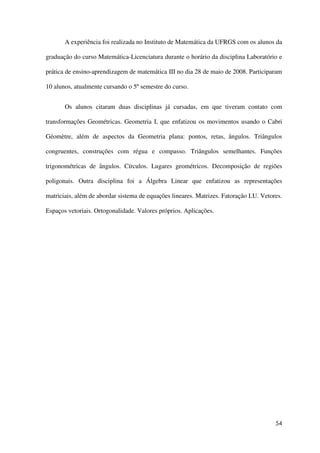 54
A experiência foi realizada no Instituto de Matemática da UFRGS com os alunos da
graduação do curso Matemática-Licenciatura durante o horário da disciplina Laboratório e
prática de ensino-aprendizagem de matemática III no dia 28 de maio de 2008. Participaram
10 alunos, atualmente cursando o 5º semestre do curso.
Os alunos citaram duas disciplinas já cursadas, em que tiveram contato com
transformações Geométricas. Geometria I, que enfatizou os movimentos usando o Cabri
Géomètre, além de aspectos da Geometria plana: pontos, retas, ângulos. Triângulos
congruentes, construções com régua e compasso. Triângulos semelhantes. Funções
trigonométricas de ângulos. Círculos. Lugares geométricos. Decomposição de regiões
poligonais. Outra disciplina foi a Álgebra Linear que enfatizou as representações
matriciais, além de abordar sistema de equações lineares. Matrizes. Fatoração LU. Vetores.
Espaços vetoriais. Ortogonalidade. Valores próprios. Aplicações.
 