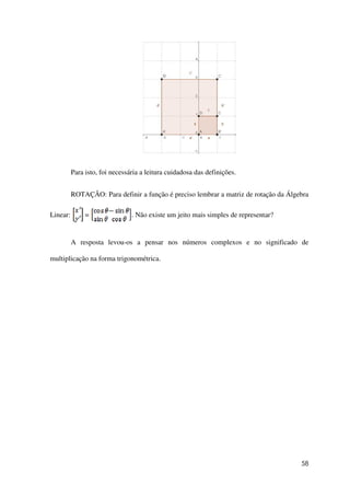 58
Para isto, foi necessária a leitura cuidadosa das definições.
ROTAÇÃO: Para definir a função é preciso lembrar a matriz de rotação da Álgebra
Linear: = . Não existe um jeito mais simples de representar?
A resposta levou-os a pensar nos números complexos e no significado de
multiplicação na forma trigonométrica.
 