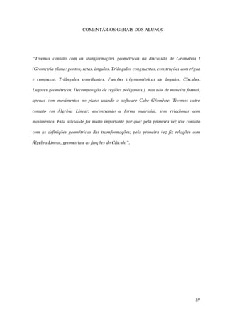 59
COMENTÁRIOS GERAIS DOS ALUNOS
“Tivemos contato com as transformações geométricas na discussão de Geometria I
(Geometria plana: pontos, retas, ângulos. Triângulos congruentes, construções com régua
e compasso. Triângulos semelhantes. Funções trigonométricas de ângulos. Círculos.
Lugares geométricos. Decomposição de regiões poligonais.), mas não de maneira formal,
apenas com movimentos no plano usando o software Cabe Géomètre. Tivemos outro
contato em Álgebra Linear, encontrando a forma matricial, sem relacionar com
movimentos. Esta atividade foi muito importante por que: pela primeira vez tive contato
com as definições geométricas das transformações; pela primeira vez fiz relações com
Álgebra Linear, geometria e as funções do Cálculo”.
 
