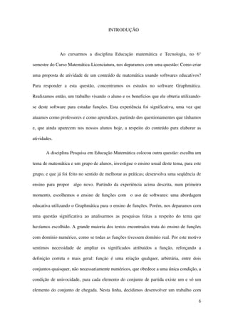 6
INTRODUÇÃO
Ao cursarmos a disciplina Educação matemática e Tecnologia, no 6°
semestre do Curso Matemática-Licenciatura, nos deparamos com uma questão: Como criar
uma proposta de atividade de um conteúdo de matemática usando softwares educativos?
Para responder a esta questão, concentramos os estudos no software Graphmática.
Realizamos então, um trabalho visando o aluno e os benefícios que ele obteria utilizando-
se deste software para estudar funções. Esta experiência foi significativa, uma vez que
atuamos como professores e como aprendizes, partindo dos questionamentos que tínhamos
e, que ainda aparecem nos nossos alunos hoje, a respeito do conteúdo para elaborar as
atividades.
A disciplina Pesquisa em Educação Matemática colocou outra questão: escolha um
tema de matemática e um grupo de alunos, investigue o ensino usual deste tema, para este
grupo, e que já foi feito no sentido de melhorar as práticas; desenvolva uma seqüência de
ensino para propor algo novo. Partindo da experiência acima descrita, num primeiro
momento, escolhemos o ensino de funções com o uso de softwares: uma abordagem
educativa utilizando o Graphmática para o ensino de funções. Porém, nos deparamos com
uma questão significativa ao analisarmos as pesquisas feitas a respeito do tema que
havíamos escolhido. A grande maioria dos textos encontrados trata do ensino de funções
com domínio numérico, como se todas as funções tivessem domínio real. Por este motivo
sentimos necessidade de ampliar os significados atribuídos a função, reforçando a
definição correta e mais geral: função é uma relação qualquer, arbitrária, entre dois
conjuntos quaisquer, não necessariamente numéricos, que obedece a uma única condição, a
condição de univocidade, para cada elemento do conjunto de partida existe um e só um
elemento do conjunto de chegada. Nesta linha, decidimos desenvolver um trabalho com
 