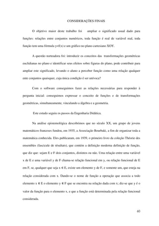 60
CONSIDERAÇÕES FINAIS
O objetivo maior deste trabalho foi ampliar o significado usual dado para
funções: relações entre conjuntos numéricos, toda função é real de variável real, toda
função tem uma fórmula y=f(x) e um gráfico no plano cartesiano XOY.
A questão norteadora foi: introduzir os conceitos das transformações geométricas
euclidianas no plano e identificar seus efeitos sobre figuras do plano, pode contribuir para
ampliar este significado, levando o aluno a perceber função como uma relação qualquer
ente conjuntos quaisquer, cuja única condição é ser unívoca?
Com o software conseguimos fazer as relações necessárias para responder à
pergunta inicial: conseguimos expressar o conceito de funções e de transformações
geométricas, simultaneamente, vinculando a álgebra e a geometria.
Este estudo seguiu os passos da Engenharia Didática.
Na análise epistemológica descobrimos que no século XX, um grupo de jovens
matemáticos franceses fundou, em 1935, a Associação Bourbaki, a fim de organizar toda a
matemática conhecida. Eles publicaram, em 1939, o primeiro livro da coleção Théorie des
ensembles (fascicule de résultats), que contém a definição moderna definição de função,
que diz que: sejam E e F dois conjuntos, distintos ou não. Uma relação entre uma variável
x de E e uma variável y de F chama-se relação funcional em y, ou relação funcional de E
em F, se, qualquer que seja x E, existe um elemento y de F, e somente um, que esteja na
relação considerada com x. Dando-se o nome de função a operação que associa a todo
elemento x E o elemento y F que se encontra na relação dada com x; diz-se que y é o
valor da função para o elemento x, e que a função está determinada pela relação funcional
considerada.
 
