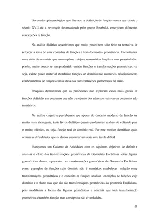 61
No estudo epistemológico que fizemos, a definição de função mostra que desde o
século XVII até a revolução desencadeada pelo grupo Bourbaki, emergiram diferentes
concepções de função.
Na análise didática descobrimos que muito pouco tem sido feito na tentativa de
reforçar a idéia de unir conceitos de funções e transformações geométricas. Encontramos
uma série de materiais que contemplam o objeto matemático função e suas propriedades;
porém, muito pouco se tem produzido unindo funções e transformações geométricas, ou
seja, existe pouco material abordando funções de domínio não numérico, relacionamento
conhecimentos de funções com a idéia das transformações geométricas no plano.
Pesquisas demonstram que os professores não exploram casos mais gerais de
funções definidas em conjuntos que não o conjunto dos números reais ou em conjuntos não
numéricos.
Na análise cognitiva percebemos que apesar do conceito moderno de função ser
muito mais abrangente, tanto livros didáticos quanto professores acabam de voltando para
o ensino clássico, ou seja, função real de domínio real. Por este motivo identificar quais
seriam as dificuldades que os alunos encontrariam seria uma tarefa difícil
Planejamos um Caderno de Atividades com os seguintes objetivos de definir e
analisar o efeito das transformações geométricas da Geometria Euclidiana sobre figuras
geométricas planas; representar as transformações geométricas da Geometria Euclidiana
como exemplos de funções cujo domínio não é numérico; estabelecer relação entre
transformações geométricas e o conceito de função; analisar exemplos de funções cujo
domínio é o plano mas que não são transformações geométricas da geometria Euclidiana,
pois modificam a forma das figuras geométricas e concluir que toda transformação
geométrica é também função, mas a recíproca não é verdadeira.
 