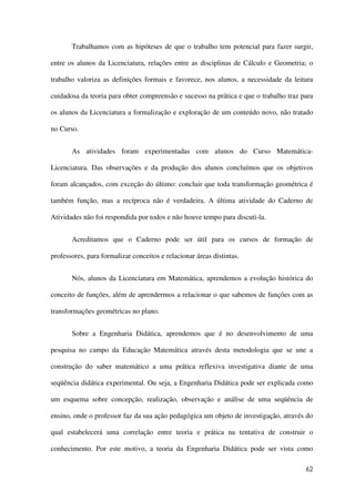 62
Trabalhamos com as hipóteses de que o trabalho tem potencial para fazer surgir,
entre os alunos da Licenciatura, relações entre as disciplinas de Cálculo e Geometria; o
trabalho valoriza as definições formais e favorece, nos alunos, a necessidade da leitura
cuidadosa da teoria para obter compreensão e sucesso na prática e que o trabalho traz para
os alunos da Licenciatura a formalização e exploração de um conteúdo novo, não tratado
no Curso.
As atividades foram experimentadas com alunos do Curso Matemática-
Licenciatura. Das observações e da produção dos alunos concluímos que os objetivos
foram alcançados, com exceção do último: concluir que toda transformação geométrica é
também função, mas a recíproca não é verdadeira. A última atividade do Caderno de
Atividades não foi respondida por todos e não houve tempo para discuti-la.
Acreditamos que o Caderno pode ser útil para os cursos de formação de
professores, para formalizar conceitos e relacionar áreas distintas.
Nós, alunos da Licenciatura em Matemática, aprendemos a evolução histórica do
conceito de funções, além de aprendermos a relacionar o que sabemos de funções com as
transformações geométricas no plano.
Sobre a Engenharia Didática, aprendemos que é no desenvolvimento de uma
pesquisa no campo da Educação Matemática através desta metodologia que se une a
construção do saber matemático a uma prática reflexiva investigativa diante de uma
seqüência didática experimental. Ou seja, a Engenharia Didática pode ser explicada como
um esquema sobre concepção, realização, observação e análise de uma seqüência de
ensino, onde o professor faz da sua ação pedagógica um objeto de investigação, através do
qual estabelecerá uma correlação entre teoria e prática na tentativa de construir o
conhecimento. Por este motivo, a teoria da Engenharia Didática pode ser vista como
 