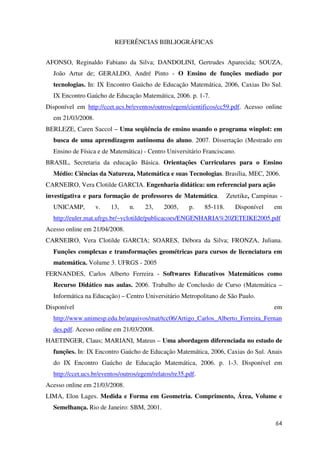 64
REFERÊNCIAS BIBLIOGRÁFICAS
AFONSO, Reginaldo Fabiano da Silva; DANDOLINI, Gertrudes Aparecida; SOUZA,
João Artur de; GERALDO, André Pinto - O Ensino de funções mediado por
tecnologias. In: IX Encontro Gaúcho de Educação Matemática, 2006, Caxias Do Sul.
IX Encontro Gaúcho de Educação Matemática, 2006. p. 1-7.
Disponível em http://ccet.ucs.br/eventos/outros/egem/cientificos/cc59.pdf. Acesso online
em 21/03/2008.
BERLEZE, Caren Saccol – Uma seqüência de ensino usando o programa winplot: em
busca de uma aprendizagem autônoma do aluno. 2007. Dissertação (Mestrado em
Ensino de Física e de Matemática) - Centro Universitário Franciscano.
BRASIL, Secretaria da educação Básica. Orientações Curriculares para o Ensino
Médio: Ciências da Natureza, Matemática e suas Tecnologias. Brasília, MEC, 2006.
CARNEIRO, Vera Clotilde GARCIA. Engenharia didática: um referencial para ação
investigativa e para formação de professores de Matemática. Zetetike, Campinas -
UNICAMP, v. 13, n. 23, 2005, p. 85-118. Disponível em
http://euler.mat.ufrgs.br/~vclotilde/publicacoes/ENGENHARIA%20ZETEIKE2005.pdf
Acesso online em 21/04/2008.
CARNEIRO, Vera Clotilde GARCIA; SOARES, Débora da Silva; FRONZA, Juliana.
Funções complexas e transformações geométricas para cursos de licenciatura em
matemática. Volume 3. UFRGS - 2005
FERNANDES, Carlos Alberto Ferreira - Softwares Educativos Matemáticos como
Recurso Didático nas aulas. 2006. Trabalho de Conclusão de Curso (Matemática –
Informática na Educação) – Centro Universitário Metropolitano de São Paulo.
Disponível em
http://www.unimesp.edu.br/arquivos/mat/tcc06/Artigo_Carlos_Alberto_Ferreira_Fernan
des.pdf. Acesso online em 21/03/2008.
HAETINGER, Claus; MARIANI, Mateus – Uma abordagem diferenciada no estudo de
funções. In: IX Encontro Gaúcho de Educação Matemática, 2006, Caxias do Sul. Anais
do IX Encontro Gaúcho de Educação Matemática, 2006. p. 1-3. Disponível em
http://ccet.ucs.br/eventos/outros/egem/relatos/re35.pdf.
Acesso online em 21/03/2008.
LIMA, Elon Lages. Medida e Forma em Geometria. Comprimento, Área, Volume e
Semelhança. Rio de Janeiro: SBM, 2001.
 