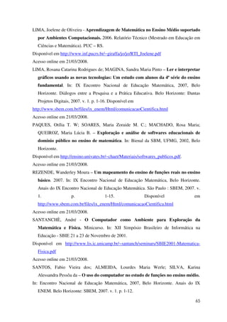 65
LIMA, Joelene de Oliveira - Aprendizagem de Matemática no Ensino Médio suportado
por Ambientes Computacionais. 2006. Relatório Técnico (Mestrado em Educação em
Ciências e Matemática). PUC – RS.
Disponível em http://www.inf.pucrs.br/~giraffa/jo/jo/RTI_Joelene.pdf
Acesso online em 21/03/2008.
LIMA, Rosana Catarina Rodrigues de; MAGINA, Sandra Maria Pinto – Ler e interpretar
gráficos usando as novas tecnologias: Um estudo com alunos da 4ª série do ensino
fundamental. In: IX Encontro Nacional de Educação Matemática, 2007, Belo
Horizonte. Diálogos entre a Pesquisa e a Prática Educativa. Belo Horizonte: Dantas
Projetos Digitais, 2007. v. 1. p. 1-16. Disponível em
http://www.sbem.com.br/files/ix_enem/Html/comunicacaoCientifica.html
Acesso online em 21/03/2008.
PAQUES, Otília T. W; SOARES, Maria Zoraide M. C.; MACHADO, Rosa Maria;
QUEIROZ, Maria Lúcia B. – Exploração e análise de softwares educacionais de
domínio público no ensino de matemática. In: Bienal da SBM, UFMG, 2002, Belo
Horizonte.
Disponível em http://ensino.univates.br/~chaet/Materiais/softwares_publicos.pdf.
Acesso online em 21/03/2008.
REZENDE, Wanderley Moura – Um mapeamento do ensino de funções reais no ensino
básico. 2007. In: IX Encontro Nacional de Educação Matemática, Belo Horizonte.
Anais do IX Encontro Nacional de Educação Matemática. São Paulo : SBEM, 2007. v.
1. p. 1-15. Disponível em
http://www.sbem.com.br/files/ix_enem/Html/comunicacaoCientifica.html
Acesso online em 21/03/2008.
SANTANCHÈ, André - O Computador como Ambiente para Exploração da
Matemática e Física. Minicurso. In: XII Simpósio Brasileiro de Informática na
Educação - SBIE 21 a 23 de Novembro de 2001.
Disponível em http://www.lis.ic.unicamp.br/~santanch/seminars/SBIE2001-Matematica-
Fisica.pdf
Acesso online em 21/03/2008.
SANTOS, Fabio Vieira dos; ALMEIDA, Lourdes Maria Werle; SILVA, Karina
Alessandra Pessôa da – O uso do computador no estudo de funções no ensino médio.
In: Encontro Nacional de Educação Matemática, 2007, Belo Horizonte. Anais do IX
ENEM. Belo Horizonte: SBEM, 2007. v. 1. p. 1-12.
 