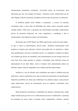 7
transformações geométricas euclidianas, envolvendo alunos da Licenciatura, para
demonstrar que elas são exemplos de funções. Estaremos assim, estabelecendo um elo
entre Álgebra, Cálculo e Geometria, disciplinas do Curso que em geral não se comunicam.
O problema gerador deste trabalho é, justamente, a escassez de materiais
encontrados sobre o tema, além da dificuldade que muitos alunos encontram quando
estudam funções. Além disso, a geometria das transformações pressupõe conhecimentos
prévios da geometria tradicional, tais como congruência e semelhança e têm as
transformações como objetos de estudo e não ferramentas.
Destacamos que os PCN (Brasil, ano 2006) sugerem que o aluno do ensino médio ,
no que se refere às transformações, deveria poder identificar transformações entre
grandezas ou figuras para relacionar variáveis (que podem não ser numéricas) e dados,
fazer quantificações, previsões e identificar desvios. As ampliações e reduções de figuras
são exemplos que devem ser entendidos como transformações de uma situação inicial em
outra final. Deve ainda, perceber as relações e identidades entre diferentes formas de
representação de um dado objeto, como as relações entre representações planas nos
desenhos, mapas e telas de computador com os objetos que lhes deram origem.
Justifica-se o uso do software, pois acreditamos que educar é colaborar para que
professores e alunos transformem suas vidas em processos permanentes de aprendizagem.
Esperamos possibilitar aos alunos que estabeleçam seus próprios espaços, sejam pessoais
sejam profissionais, através da comunicação, troca de opiniões, construindo novos
conhecimentos.
Desta perspectiva, percebemos a importância de repensar a educação hoje, mudar
antigos métodos para que estes novos conhecimentos possam ser estabelecidos. A presença
da tecnologia em nossas vidas é constante, temos computadores, softwares, internet,
 