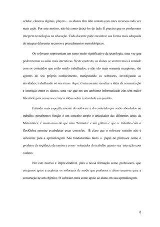 8
celular, câmeras digitais, players... os alunos têm tido contato com estes recursos cada vez
mais cedo. Por este motivo, não há como deixá-los de lado. É preciso que os professores
integrem tecnologias na educação. Cada docente pode encontrar sua forma mais adequada
de integrar diferentes recursos e procedimentos metodológicos.
Os softwares representam um ramo muito significativo da tecnologia, uma vez que
podem tornar as aulas mais interativas. Neste contexto, os alunos se sentem mais à vontade
com os conteúdos que estão sendo trabalhados, e não são mais somente receptores, são
agentes do seu próprio conhecimento, manipulando os softwares, investigando as
atividades, trabalhando no seu ritmo. Aqui, é interessante ressaltar a idéia da comunicação
e interação entre os alunos, uma vez que em um ambiente informatizado eles têm maior
liberdade para conversar e trocar idéias sobre a atividade em questão.
Falando mais especificamente do software e do conteúdo que serão abordados no
trabalho, percebemos função é um conceito amplo e articulador das diferentes áreas da
Matemática; é muito mais do que uma “fórmula” e um gráfico e que o trabalho com o
GeoGebra permite estabelecer estas conexões. É claro que o software sozinho não é
suficiente para a aprendizagem. São fundamentais tanto o papel do professor como o
produtor da seqüência de ensino e como orientador do trabalho quanto sua interação com
o aluno.
Por este motivo é imprescindível, para a nossa formação como professores, que
estejamos aptos a explorar os softwares de modo que professor e aluno unam-se para a
construção de um objetivo. O software entra como apoio ao aluno em sua aprendizagem.
 